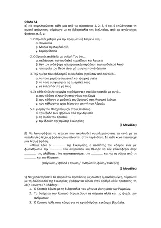 ΘΕΜΑ Α1
α) Να συμπληρώσετε κάθε μια από τις προτάσεις 1, 2, 3, 4 και 5 επιλέγοντας τη
σωστή απάντηση, σύμφωνα με τη διδασκαλία της Εκκλησίας, από τις αντίστοιχες
φράσεις α, β, γ:
1. Ο Χριστός μίλησε για την πραγματική λατρεία στη…
α. Χαναναία
β. Μαρία τη Μαγδαληνή
γ. Σαμαρείτισσα
2. Ο Χριστός απέδειξε με τη ζωή Του ότι…
α. σεβάστηκε την ιουδαϊκή παράδοση και λατρεία
β. δεν τον ενδιέφερε η λατρευτική παράδοση του ιουδαϊκού λαού
γ. η λατρεία του Θεού είναι μάταιη για τον άνθρωπο
3. Την ημέρα του εξιλασμού οι Ιουδαίοι ζητούσαν από τον Θεό…
α. να τους χαρίσει σωματική και ψυχική υγεία
β. να τους συγχωρήσει τις αμαρτίες τους
γ. να ευλογήσει τη γη τους
4. Σε κάθε Θεία Λειτουργία «καθόμαστε» στο ίδιο τραπέζι με αυτό…
α. που κάθισε ο Χριστός στον γάμο της Κανά
β. που κάθισαν οι μαθητές του Χριστού στο Μυστικό Δείπνο
γ. που κάθισαν οι τρεις ξένοι στη σκηνή του Αβραάμ
5. Η γιορτή του Πάσχα θυμίζει στους πιστούς…
α. την έξοδο των Εβραίων από την Αίγυπτο
β. τη θυσία του Χριστού
γ. την ίδρυση της πρώτης Εκκλησίας
(5 Μονάδες)
β) Να ξαναγράψετε το κείμενο που ακολουθεί συμπληρώνοντας τα κενά με τις
κατάλληλες λέξεις ή φράσεις που δίνονται στην παρένθεση. Σε κάθε κενό αντιστοιχεί
μια λέξη ή φράση.
«Όπως λένε οι ……………. της Εκκλησίας, ο Δεσπότης του κόσμου είδε με
φιλανθρωπία την ……………. του ανθρώπου και θέλησε να τον επαναφέρει στην
……………. της αλήθειας . Να αποκαταστήσει την ……………. και να τη σώσει από τη
……………. και τον θάνατο».
(επίγνωση / φθορά / πτώση / ανθρώπινη φύση / Πατέρες)
(5 Μονάδες)
γ) Να χαρακτηρίσετε τις παρακάτω προτάσεις ως σωστές ή λανθασμένες, σύμφωνα
με τη διδασκαλία της Εκκλησίας, γράφοντας δίπλα στον αριθμό κάθε πρότασης τη
λέξη «σωστό» ή «λάθος»:
1. Ο Χριστός έδωσε με τη διδασκαλία του μήνυμα νίκης κατά των Ρωμαίων.
2. Τα θαύματα του Χριστού θεραπεύουν τα σώματα αλλά και τις ψυχές των
ανθρώπων.
3. Ο Χριστός ήρθε στον κόσμο για να εγκαθιδρύσει εγκόσμια βασιλεία.
 