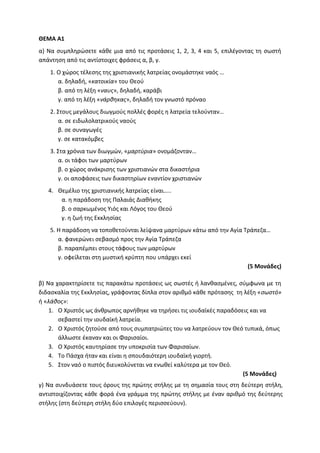 ΘΕΜΑ Α1
α) Να συμπληρώσετε κάθε μια από τις προτάσεις 1, 2, 3, 4 και 5, επιλέγοντας τη σωστή
απάντηση από τις αντίστοιχες φράσεις α, β, γ.
1. Ο χώρος τέλεσης της χριστιανικής λατρείας ονομάστηκε ναός …
α. δηλαδή, «κατοικία» του Θεού
β. από τη λέξη «ναυς», δηλαδή, καράβι
γ. από τη λέξη «νάρθηκας», δηλαδή τον γνωστό πρόναο
2. Στους μεγάλους διωγμούς πολλές φορές η λατρεία τελούνταν…
α. σε ειδωλολατρικούς ναούς
β. σε συναγωγές
γ. σε κατακόμβες
3. Στα χρόνια των διωγμών, «μαρτύρια» ονομάζονταν…
α. οι τάφοι των μαρτύρων
β. ο χώρος ανάκρισης των χριστιανών στα δικαστήρια
γ. οι αποφάσεις των δικαστηρίων εναντίον χριστιανών
4. Θεμέλιο της χριστιανικής λατρείας είναι…..
α. η παράδοση της Παλαιάς Διαθήκης
β. ο σαρκωμένος Υιός και Λόγος του Θεού
γ. η ζωή της Εκκλησίας
5. Η παράδοση να τοποθετούνται λείψανα μαρτύρων κάτω από την Αγία Τράπεζα…
α. φανερώνει σεβασμό προς την Αγία Τράπεζα
β. παραπέμπει στους τάφους των μαρτύρων
γ. οφείλεται στη μυστική κρύπτη που υπάρχει εκεί
(5 Μονάδες)
β) Να χαρακτηρίσετε τις παρακάτω προτάσεις ως σωστές ή λανθασμένες, σύμφωνα με τη
διδασκαλία της Εκκλησίας, γράφοντας δίπλα στον αριθμό κάθε πρότασης τη λέξη «σωστό»
ή «λάθος»:
1. Ο Χριστός ως άνθρωπος αρνήθηκε να τηρήσει τις ιουδαϊκές παραδόσεις και να
σεβαστεί την ιουδαϊκή λατρεία.
2. Ο Χριστός ζητούσε από τους συμπατριώτες του να λατρεύουν τον Θεό τυπικά, όπως
άλλωστε έκαναν και οι Φαρισαίοι.
3. Ο Χριστός καυτηρίασε την υποκρισία των Φαρισαίων.
4. Το Πάσχα ήταν και είναι η σπουδαιότερη ιουδαϊκή γιορτή.
5. Στον ναό ο πιστός διευκολύνεται να ενωθεί καλύτερα με τον Θεό.
(5 Μονάδες)
γ) Να συνδυάσετε τους όρους της πρώτης στήλης με τη σημασία τους στη δεύτερη στήλη,
αντιστοιχίζοντας κάθε φορά ένα γράμμα της πρώτης στήλης με έναν αριθμό της δεύτερης
στήλης (στη δεύτερη στήλη δύο επιλογές περισσεύουν).
 