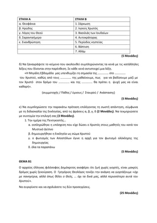 ΣΤΗΛΗ Α ΣΤΗΛΗ Β
α. Θεοφάνια 1. Σάρκωση
β. Ηρώδης 2. Ιησούς Χριστός
γ. Λόγος του Θεού 3. Βασιλιάς των Ιουδαίων
δ. Σαρανταήμερο 4. Αυτοκράτορας
ε. Ενανθρώπηση 5. Περίοδος νηστείας
6. Βάπτιση
7. Αδάμ
(5 Μονάδες)
δ) Να ξαναγράψετε το κείμενο που ακολουθεί συμπληρώνοντας τα κενά με τις κατάλληλες
λέξεις που δίνονται στην παρένθεση. Σε κάθε κενό αντιστοιχεί μια λέξη.
«Η Μεγάλη Εβδομάδα μας υπενθυμίζει τη σημασία της …………… στο ……………
του Χριστού, καθώς από τους …………… της μαθαίνουμε, πως για να βαδίσουμε μαζί με
τον Χριστό στον δρόμο του …………… και της …………… θα πρέπει η ψυχή μας να είναι
καθαρή».
(συμμετοχής / Πάθος / ύμνους / Σταυρού / Ανάστασης)
(5 Μονάδες)
ε) Να συμπληρώσετε την παρακάτω πρόταση επιλέγοντας τη σωστή απάντηση, σύμφωνα
με τη διδασκαλία της Εκκλησίας, από τις φράσεις α, β, γ, δ (2 Μονάδες). Να τεκμηριώσετε
με συντομία την επιλογή σας (3 Μονάδες).
1. Την ημέρα της Πεντηκοστής…
α. εκπληρώθηκε η υπόσχεση που είχε δώσει ο Χριστός στους μαθητές του κατά τον
Μυστικό Δείπνο
β. δημιουργήθηκε η Εκκλησία ως σώμα Χριστού
γ. ο φωτισμός των Αποστόλων έγινε η αρχή για τον φωτισμό ολόκληρης της
δημιουργίας
δ. όλα τα παραπάνω
(5 Μονάδες)
ΘΕΜΑ Β1
Ο αρχαίος έλληνας φιλόσοφος Δημόκριτος αναφέρει ότι ζωή χωρίς γιορτές, είναι μακρύς
δρόμος χωρίς ξεκούραση. Ο Γρηγόριος Θεολόγος τονίζει την ανάγκη να γιορτάζουμε «όχι
με πανηγύρια, αλλά όπως θέλει ο Θεός, ... όχι τα δικά μας, αλλά περισσότερο αυτά του
Χριστού».
Να συγκρίνετε και να σχολιάσετε τις δύο προσεγγίσεις.
(25 Μονάδες)
 