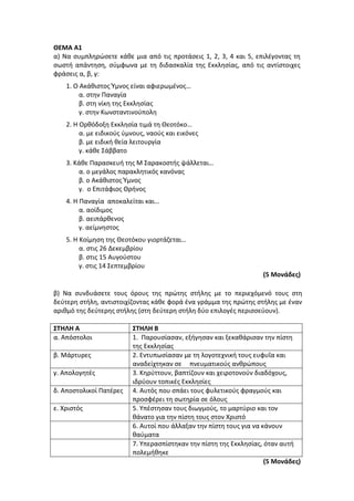 ΘΕΜΑ Α1
α) Να συμπληρώσετε κάθε μια από τις προτάσεις 1, 2, 3, 4 και 5, επιλέγοντας τη
σωστή απάντηση, σύμφωνα με τη διδασκαλία της Εκκλησίας, από τις αντίστοιχες
φράσεις α, β, γ:
1. Ο Ακάθιστος Ύμνος είναι αφιερωμένος…
α. στην Παναγία
β. στη νίκη της Εκκλησίας
γ. στην Κωνσταντινούπολη
2. Η Ορθόδοξη Εκκλησία τιμά τη Θεοτόκο…
α. με ειδικούς ύμνους, ναούς και εικόνες
β. με ειδική θεία λειτουργία
γ. κάθε Σάββατο
3. Κάθε Παρασκευή της Μ Σαρακοστής ψάλλεται…
α. ο μεγάλος παρακλητικός κανόνας
β. ο Ακάθιστος Ύμνος
γ. ο Επιτάφιος Θρήνος
4. Η Παναγία αποκαλείται και…
α. αοίδιμος
β. αειπάρθενος
γ. αείμνηστος
5. Η Κοίμηση της Θεοτόκου γιορτάζεται…
α. στις 26 Δεκεμβρίου
β. στις 15 Αυγούστου
γ. στις 14 Σεπτεμβρίου
(5 Μονάδες)
β) Να συνδυάσετε τους όρους της πρώτης στήλης με το περιεχόμενό τους στη
δεύτερη στήλη, αντιστοιχίζοντας κάθε φορά ένα γράμμα της πρώτης στήλης με έναν
αριθμό της δεύτερης στήλης (στη δεύτερη στήλη δύο επιλογές περισσεύουν).
ΣΤΗΛΗ Α ΣΤΗΛΗ Β
α. Απόστολοι 1. Παρουσίασαν, εξήγησαν και ξεκαθάρισαν την πίστη
της Εκκλησίας
β. Μάρτυρες 2. Εντυπωσίασαν με τη λογοτεχνική τους ευφυΐα και
αναδείχτηκαν σε πνευματικούς ανθρώπους
γ. Απολογητές 3. Κηρύττουν, βαπτίζουν και χειροτονούν διαδόχους,
ιδρύουν τοπικές Εκκλησίες
δ. Αποστολικοί Πατέρες 4. Αυτός που σπάει τους φυλετικούς φραγμούς και
προσφέρει τη σωτηρία σε όλους
ε. Χριστός 5. Υπέστησαν τους διωγμούς, το μαρτύριο και τον
θάνατο για την πίστη τους στον Χριστό
6. Αυτοί που άλλαξαν την πίστη τους για να κάνουν
θαύματα
7. Υπερασπίστηκαν την πίστη της Εκκλησίας, όταν αυτή
πολεμήθηκε
(5 Μονάδες)
 