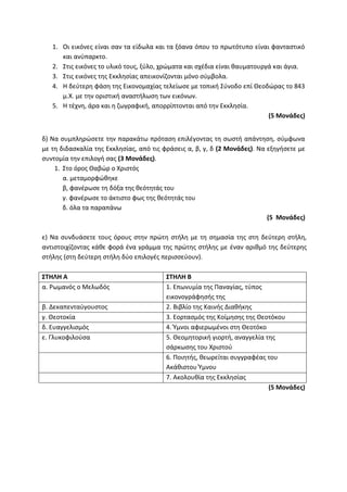 1. Οι εικόνες είναι σαν τα είδωλα και τα ξόανα όπου το πρωτότυπο είναι φανταστικό
και ανύπαρκτο.
2. Στις εικόνες το υλικό τους, ξύλο, χρώματα και σχέδια είναι θαυματουργά και άγια.
3. Στις εικόνες της Εκκλησίας απεικονίζονται μόνο σύμβολα.
4. Η δεύτερη φάση της Εικονομαχίας τελείωσε με τοπική Σύνοδο επί Θεοδώρας το 843
μ.Χ. με την οριστική αναστήλωση των εικόνων.
5. Η τέχνη, άρα και η ζωγραφική, απορρίπτονται από την Εκκλησία.
(5 Μονάδες)
δ) Να συμπληρώσετε την παρακάτω πρόταση επιλέγοντας τη σωστή απάντηση, σύμφωνα
με τη διδασκαλία της Εκκλησίας, από τις φράσεις α, β, γ, δ (2 Μονάδες). Να εξηγήσετε με
συντομία την επιλογή σας (3 Μονάδες).
1. Στο όρος Θαβώρ ο Χριστός
α. μεταμορφώθηκε
β, φανέρωσε τη δόξα της θεότητάς του
γ. φανέρωσε το άκτιστο φως της θεότητάς του
δ. όλα τα παραπάνω
(5 Μονάδες)
ε) Να συνδυάσετε τους όρους στην πρώτη στήλη με τη σημασία της στη δεύτερη στήλη,
αντιστοιχίζοντας κάθε φορά ένα γράμμα της πρώτης στήλης με έναν αριθμό της δεύτερης
στήλης (στη δεύτερη στήλη δύο επιλογές περισσεύουν).
ΣΤΗΛΗ Α ΣΤΗΛΗ Β
α. Ρωμανός ο Μελωδός 1. Επωνυμία της Παναγίας, τύπος
εικονογράφησής της
β. Δεκαπενταύγουστος 2. Βιβλίο της Καινής Διαθήκης
γ. Θεοτοκία 3. Εορτασμός της Κοίμησης της Θεοτόκου
δ. Ευαγγελισμός 4. Ύμνοι αφιερωμένοι στη Θεοτόκο
ε. Γλυκοφιλούσα 5. Θεομητορική γιορτή, αναγγελία της
σάρκωσης του Χριστού
6. Ποιητής, θεωρείται συγγραφέας του
Ακάθιστου Ύμνου
7. Ακολουθία της Εκκλησίας
(5 Μονάδες)
 