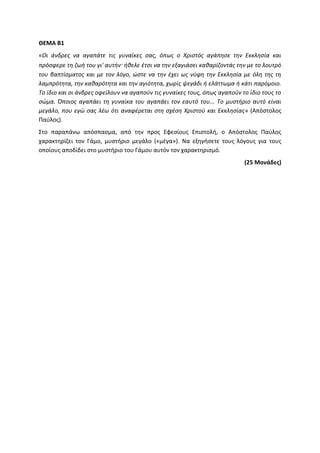 ΘΕΜΑ Β1
«Οι άνδρες να αγαπάτε τις γυναίκες σας, όπως ο Χριστός αγάπησε την Εκκλησία και
πρόσφερε τη ζωή του γι' αυτήν· ήθελε έτσι να την εξαγιάσει καθαρίζοντάς την με το λουτρό
του βαπτίσματος και με τον λόγο, ώστε να την έχει ως νύφη την Εκκλησία με όλη της τη
λαμπρότητα, την καθαρότητα και την αγιότητα, χωρίς ψεγάδι ή ελάττωμα ή κάτι παρόμοιο.
Το ίδιο και οι άνδρες οφείλουν να αγαπούν τις γυναίκες τους, όπως αγαπούν το ίδιο τους το
σώμα. Όποιος αγαπάει τη γυναίκα του αγαπάει τον εαυτό του... Το μυστήριο αυτό είναι
μεγάλο, που εγώ σας λέω ότι αναφέρεται στη σχέση Χριστού και Εκκλησίας» (Απόστολος
Παύλος).
Στο παραπάνω απόσπασμα, από την προς Εφεσίους Επιστολή, ο Απόστολος Παύλος
χαρακτηρίζει τον Γάμο, μυστήριο μεγάλο («μέγα»). Να εξηγήσετε τους λόγους για τους
οποίους αποδίδει στο μυστήριο του Γάμου αυτόν τον χαρακτηρισμό.
(25 Μονάδες)
 
