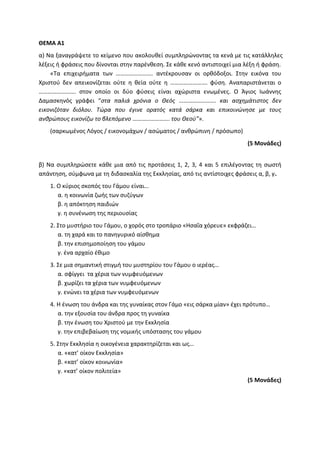 ΘΕΜΑ Α1
α) Να ξαναγράψετε το κείμενο που ακολουθεί συμπληρώνοντας τα κενά με τις κατάλληλες
λέξεις ή φράσεις που δίνονται στην παρένθεση. Σε κάθε κενό αντιστοιχεί μια λέξη ή φράση.
«Τα επιχειρήματα των ……………………. αντέκρουσαν οι ορθόδοξοι. Στην εικόνα του
Χριστού δεν απεικονίζεται ούτε η θεία ούτε η ……………………. φύση. Αναπαριστάνεται ο
……………………. στον οποίο οι δύο φύσεις είναι αχώριστα ενωμένες. Ο Άγιος Ιωάννης
Δαμασκηνός γράφει “στα παλιά χρόνια ο Θεός ……………………. και ασχημάτιστος δεν
εικονιζόταν διόλου. Τώρα που έγινε ορατός κατά σάρκα και επικοινώνησε με τους
ανθρώπους εικονίζω το βλεπόμενο ……………………. του Θεού”».
(σαρκωμένος Λόγος / εικονομάχων / ασώματος / ανθρώπινη / πρόσωπο)
(5 Μονάδες)
β) Να συμπληρώσετε κάθε μια από τις προτάσεις 1, 2, 3, 4 και 5 επιλέγοντας τη σωστή
απάντηση, σύμφωνα με τη διδασκαλία της Εκκλησίας, από τις αντίστοιχες φράσεις α, β, γ.
1. Ο κύριος σκοπός του Γάμου είναι…
α. η κοινωνία ζωής των συζύγων
β. η απόκτηση παιδιών
γ. η συνένωση της περιουσίας
2. Στο μυστήριο του Γάμου, ο χορός στο τροπάριο «Ησαΐα χόρευε» εκφράζει…
α. τη χαρά και το πανηγυρικό αίσθημα
β. την επισημοποίηση του γάμου
γ. ένα αρχαίο έθιμο
3. Σε μια σημαντική στιγμή του μυστηρίου του Γάμου ο ιερέας…
α. σφίγγει τα χέρια των νυμφευόμενων
β. χωρίζει τα χέρια των νυμφευόμενων
γ. ενώνει τα χέρια των νυμφευόμενων
4. Η ένωση του άνδρα και της γυναίκας στον Γάμο «εις σάρκα μίαν» έχει πρότυπο…
α. την εξουσία του άνδρα προς τη γυναίκα
β. την ένωση του Χριστού με την Εκκλησία
γ. την επιβεβαίωση της νομικής υπόστασης του γάμου
5. Στην Εκκλησία η οικογένεια χαρακτηρίζεται και ως…
α. «κατ’ οίκον Εκκλησία»
β. «κατ’ οίκον κοινωνία»
γ. «κατ’ οίκον πολιτεία»
(5 Μονάδες)
 