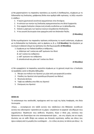 γ) Να χαρακτηρίσετε τις παρακάτω προτάσεις ως σωστές ή λανθασμένες, σύμφωνα με τη
διδασκαλία της Εκκλησίας, γράφοντας δίπλα στον αριθμό κάθε πρότασης τη λέξη «σωστό»
ή «λάθος»:
1. Η πρώτη χριστιανική κοινότητα σχηματίστηκε στην Αντιόχεια.
2. Η ενότητα των πιστών της Εκκλησίας πραγματοποιείται στη Θεία Ευχαριστία.
3. Στην αρχαία Εκκλησία η λατρευτική σύναξη συνδεόταν με τη φιλανθρωπία.
4. Ειδικά οι μάρτυρες των πρώτων αιώνων ονομάζονταν Απολογητές.
5. Η πιο γνωστή λειτουργία είναι γραμμένη από τον Απόστολο Παύλο.
(5 Μονάδες)
δ) Να συμπληρώσετε την παρακάτω πρόταση επιλέγοντας τη σωστή απάντηση, σύμφωνα
με τη διδασκαλία της Εκκλησίας, από τις φράσεις α, β, γ, δ (2 Μονάδες). Να εξηγήσετε με
συντομία το βασικό νόημα της πρότασης που θα δημιουργηθεί (3 Μονάδες).
1. Σύμφωνα με την Παλαιά Διαθήκη ο άνθρωπος…
α. πλάστηκε κατ’ εικόνα και καθ’ ομοίωσιν του Θεού
β. κατ’ εικόνα του ανθρώπου
γ. καθ΄ ομοίωσιν του ανθρώπου
δ. αποκλειστικά και μόνο κατ’ εικόνα του Θεού
(5 Μονάδες)
ε) Να ιεραρχήσετε τα παρακάτω γεγονότα σύμφωνα με τη χρονική σειρά που η Εκκλησία
τα προβάλλει κατά τη Μεγάλη Εβδομάδα:
1. Άλειψη των ποδιών του Χριστού με μύρο από μια αμαρτωλή γυναίκα
2. Είσοδος του Χριστού στα Ιεροσόλυμα (Κυριακή των Βαΐων)
3. Μυστικός Δείπνος
4. Ταφή και κάθοδος στον Άδη του Χριστού
5. Σταύρωση του Χριστού
(5 Μονάδες)
ΘΕΜΑ Β1
Το απόσπασμα που ακολουθεί, προέρχεται από την ευχή της Αγίας Αναφοράς, στη Θεία
Λειτουργία.
«Κύριε, … συντρόφευσε στο ταξίδι αυτούς που ταξιδεύουν στη θάλασσα∙ συνόδευσε
αυτούς που οδοιπορούν· προστάτευσε τις χήρες· υπεράσπισε τα ορφανά· ελευθέρωσε τους
αιχμαλώτους· θεράπευσε τους ασθενείς. Θυμήσου, Κύριε ο Θεός μας, εκείνους που
βρίσκονται στα δικαστήρια και στα καταναγκαστικά έργα … και στις εξορίες και σε πικρές
δουλείες και σε κάθε θλίψη και ανάγκη και δύσκολη περίσταση, καθώς και όλους που
έχουν ανάγκη από τη μεγάλη Σου ευσπλαχνία· … Συ ο ίδιος να γίνεις τα πάντα για όλους· Συ
 