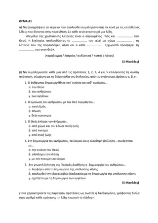 ΘΕΜΑ Α1
α) Να ξαναγράψετε το κείμενο που ακολουθεί συμπληρώνοντας τα κενά με τις κατάλληλες
λέξεις που δίνονται στην παρένθεση. Σε κάθε κενό αντιστοιχεί μια λέξη.
«Θεμέλιο της χριστιανικής λατρείας είναι ο σαρκωμένος Υιός και ………………… του
Θεού. Η Εκκλησία, ακολουθώντας το ………………… του τελεί ως σώμα ………………… , τη
λατρεία που της παραδόθηκε, αλλά και ο κάθε ………………… ξεχωριστά προσφέρει τη
………………… του στον Θεό».
(παράδειγμά / λατρεία / συλλογικά / πιστός / Λόγος)
(5 Μονάδες)
β) Να συμπληρώσετε κάθε μια από τις προτάσεις 1, 2, 3, 4 και 5 επιλέγοντας τη σωστή
απάντηση, σύμφωνα με τη διδασκαλία της Εκκλησίας, από τις αντίστοιχες φράσεις α, β, γ:
1. Ο άνθρωπος δημιουργήθηκε κατ’ εικόνα και καθ’ ομοίωσιν…
α. του Θεού
β. του ανθρώπου
γ. των αγγέλων
2. Η ομοίωση του ανθρώπου με τον Θεό ονομάζεται…
α. πνοή ζωής
β. θέωση
γ. θεία οικονομία
3. Ο Θεός έπλασε τον άνθρωπο…
α. από χώμα και του έδωσε πνοή ζωής
β. από πνεύμα
γ. από πνοή ζωής
4. Στη δημιουργία του ανθρώπου, το λογικό και η ελεύθερη βούληση… συνδέονται
με…
α. την εικόνα του Θεού
β. ολόκληρη την πλάση
γ. με τον πνευματικό κόσμο
5. Στη γνωστή διήγηση της Παλαιάς Διαθήκης η δημιουργία του ανθρώπου…
α. διαφέρει από τη δημιουργία της υπόλοιπης κτίσης
β. ακολουθεί την ίδια ακριβώς διαδικασία με τη δημιουργία της υπόλοιπης κτίσης
γ. σχετίζεται με τη δημιουργία των αγγέλων
(5 Μονάδες)
γ) Να χαρακτηρίσετε τις παρακάτω προτάσεις ως σωστές ή λανθασμένες, γράφοντας δίπλα
στον αριθμό κάθε πρότασης τη λέξη «σωστό» ή «λάθος»:
 