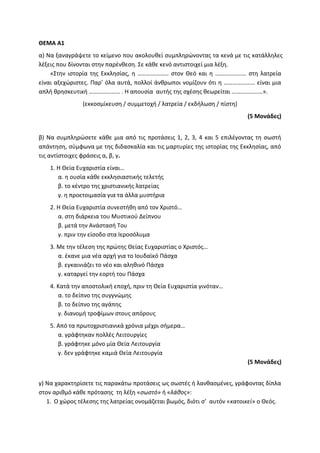 ΘΕΜΑ Α1
α) Να ξαναγράψετε το κείμενο που ακολουθεί συμπληρώνοντας τα κενά με τις κατάλληλες
λέξεις που δίνονται στην παρένθεση. Σε κάθε κενό αντιστοιχεί μια λέξη.
«Στην ιστορία της Εκκλησίας, η ………………… στον Θεό και η ………………… στη λατρεία
είναι αξεχώριστες. Παρ’ όλα αυτά, πολλοί άνθρωποι νομίζουν ότι η ………………… είναι μια
απλή θρησκευτική ………………… . Η απουσία αυτής της σχέσης θεωρείται …………………».
(εκκοσμίκευση / συμμετοχή / λατρεία / εκδήλωση / πίστη)
(5 Μονάδες)
β) Να συμπληρώσετε κάθε μια από τις προτάσεις 1, 2, 3, 4 και 5 επιλέγοντας τη σωστή
απάντηση, σύμφωνα με της διδασκαλία και τις μαρτυρίες της ιστορίας της Εκκλησίας, από
τις αντίστοιχες φράσεις α, β, γ.
1. Η Θεία Ευχαριστία είναι…
α. η ουσία κάθε εκκλησιαστικής τελετής
β. το κέντρο της χριστιανικής λατρείας
γ. η προετοιμασία για τα άλλα μυστήρια
2. Η Θεία Ευχαριστία συνεστήθη από τον Χριστό…
α. στη διάρκεια του Μυστικού Δείπνου
β. μετά την Ανάστασή Του
γ. πριν την είσοδο στα Ιεροσόλυμα
3. Με την τέλεση της πρώτης Θείας Ευχαριστίας ο Χριστός…
α. έκανε μια νέα αρχή για το Ιουδαϊκό Πάσχα
β. εγκαινιάζει το νέο και αληθινό Πάσχα
γ. καταργεί την εορτή του Πάσχα
4. Κατά την αποστολική εποχή, πριν τη Θεία Ευχαριστία γινόταν…
α. το δείπνο της συγγνώμης
β. το δείπνο της αγάπης
γ. διανομή τροφίμων στους απόρους
5. Από τα πρωτοχριστιανικά χρόνια μέχρι σήμερα…
α. γράφτηκαν πολλές Λειτουργίες
β. γράφτηκε μόνο μία Θεία Λειτουργία
γ. δεν γράφτηκε καμιά Θεία Λειτουργία
(5 Μονάδες)
γ) Να χαρακτηρίσετε τις παρακάτω προτάσεις ως σωστές ή λανθασμένες, γράφοντας δίπλα
στον αριθμό κάθε πρότασης τη λέξη «σωστό» ή «λάθος»:
1. Ο χώρος τέλεσης της λατρείας ονομάζεται βωμός, διότι σ’ αυτόν «κατοικεί» ο Θεός.
 