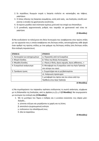 2. Σε περιόδους διωγμών συχνά η λατρεία ετελείτο σε κατακόμβες και τάφους
μαρτύρων.
3. Ο τόπος τέλεσης της λατρείας ονομάζεται, εκτός από ναός, και Εκκλησία, επειδή εκεί
γίνεται η σύναξη της χριστιανικής κοινότητας.
4. Οι πρώτοι μεγάλοι ναοί κτίστηκαν αμέσως μετά από την εποχή των Αποστόλων.
5. Ο μοναδικός αρχιτεκτονικός ρυθμός που ταιριάζει σε χριστιανικό ναό είναι τα
μαρτύρια.
(5 Μονάδες)
δ) Να συνδυάσετε τα τελούμενα στη Θεία Λειτουργία που αναφέρονται στην πρώτη στήλη
με την ερμηνεία τους η οποία αναφέρεται στη δεύτερη στήλη, αντιστοιχίζοντας κάθε φορά
έναν αριθμό της πρώτης στήλης με ένα γράμμα της δεύτερης στήλης (στη δεύτερη στήλη
δύο επιλογές περισσεύουν).
ΣΤΗΛΗ Α ΣΤΗΛΗ Β
1. Λειτουργία των κατηχουμένων α. Περικοπές από τα Ευαγγέλια
2. Μικρή Είσοδος β. Τέλος της Θείας Λειτουργίας
3. Μεγάλη Είσοδος γ. «Άγιος ο Θεός, άγιος ισχυρός, άγιος αθάνατος…»
4. Ευαγγελικό ανάγνωσμα δ. Μεταφορά του Ευαγγελίου από την Αγία Τράπεζα
στο κέντρο του ναού
5. Τρισάγιος ύμνος ε. Συμμετείχαν και οι μη βαπτισμένοι
στ. Ανάγνωση προσευχών
ζ. μεταφορά του άρτου και του οίνου από την
Πρόθεση στην Αγία Τράπεζα
(5 Μονάδες)
ε) Να συμπληρώσετε την παρακάτω πρόταση επιλέγοντας τη σωστή απάντηση, σύμφωνα
με τη διδασκαλία της Εκκλησίας, από τις φράσεις α, β, γ, δ (2 Μονάδες). Να τεκμηριώσετε
με συντομία την επιλογή σας (3 Μονάδες).
1. Με το μυστήριο του Γάμου ο άνδρας και η γυναίκα ενώνονται «εις σάρκα μία»
δηλαδή…
α. γίνονται σύζυγοι και μοιράζονται τις χαρές και τις λύπες
β. αποτελούν ψυχοσωματική ενότητα
γ. επιδιώκουν την ολοκλήρωσή τους
δ. όλα τα παραπάνω
(5 Μονάδες)
 