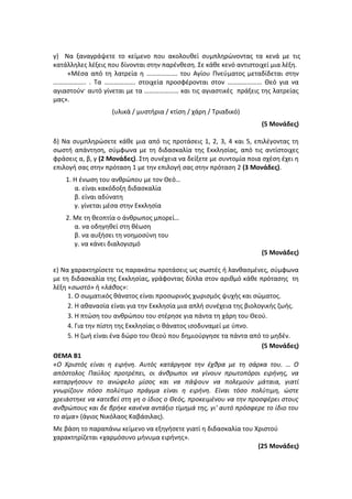 γ) Να ξαναγράψετε το κείμενο που ακολουθεί συμπληρώνοντας τα κενά με τις
κατάλληλες λέξεις που δίνονται στην παρένθεση. Σε κάθε κενό αντιστοιχεί μια λέξη.
«Μέσα από τη λατρεία η ………………. του Αγίου Πνεύματος μεταδίδεται στην
……………….. . Τα ………………. στοιχεία προσφέρονται στον ………………… Θεό για να
αγιαστούν· αυτό γίνεται με τα ………………… και τις αγιαστικές πράξεις της λατρείας
μας».
(υλικά / μυστήρια / κτίση / χάρη / Τριαδικό)
(5 Μονάδες)
δ) Να συμπληρώσετε κάθε μια από τις προτάσεις 1, 2, 3, 4 και 5, επιλέγοντας τη
σωστή απάντηση, σύμφωνα με τη διδασκαλία της Εκκλησίας, από τις αντίστοιχες
φράσεις α, β, γ (2 Μονάδες). Στη συνέχεια να δείξετε με συντομία ποια σχέση έχει η
επιλογή σας στην πρόταση 1 με την επιλογή σας στην πρόταση 2 (3 Μονάδες).
1. Η ένωση του ανθρώπου με τον Θεό…
α. είναι κακόδοξη διδασκαλία
β. είναι αδύνατη
γ. γίνεται μέσα στην Εκκλησία
2. Με τη θεοπτία ο άνθρωπος μπορεί…
α. να οδηγηθεί στη θέωση
β. να αυξήσει τη νοημοσύνη του
γ. να κάνει διαλογισμό
(5 Μονάδες)
ε) Να χαρακτηρίσετε τις παρακάτω προτάσεις ως σωστές ή λανθασμένες, σύμφωνα
με τη διδασκαλία της Εκκλησίας, γράφοντας δίπλα στον αριθμό κάθε πρότασης τη
λέξη «σωστό» ή «λάθος»:
1. Ο σωματικός θάνατος είναι προσωρινός χωρισμός ψυχής και σώματος.
2. Η αθανασία είναι για την Εκκλησία μια απλή συνέχεια της βιολογικής ζωής.
3. Η πτώση του ανθρώπου του στέρησε για πάντα τη χάρη του Θεού.
4. Για την πίστη της Εκκλησίας ο θάνατος ισοδυναμεί με ύπνο.
5. Η ζωή είναι ένα δώρο του Θεού που δημιούργησε τα πάντα από το μηδέν.
(5 Μονάδες)
ΘΕΜΑ Β1
«Ο Χριστός είναι η ειρήνη. Αυτός κατάργησε την έχθρα με τη σάρκα του. … Ο
απόστολος Παύλος προτρέπει, οι άνθρωποι να γίνουν πρωτοπόροι ειρήνης, να
καταργήσουν το ανώφελο μίσος και να πάψουν να πολεμούν μάταια, γιατί
γνωρίζουν πόσο πολύτιμο πράγμα είναι η ειρήνη. Είναι τόσο πολύτιμη, ώστε
χρειάστηκε να κατεβεί στη γη ο ίδιος ο Θεός, προκειμένου να την προσφέρει στους
ανθρώπους και δε βρήκε κανένα αντάξιο τίμημά της, γι' αυτό πρόσφερε το ίδιο του
το αίμα» (άγιος Νικόλαος Καβάσιλας).
Με βάση το παραπάνω κείμενο να εξηγήσετε γιατί η διδασκαλία του Χριστού
χαρακτηρίζεται «χαρμόσυνο μήνυμα ειρήνης».
(25 Μονάδες)
 