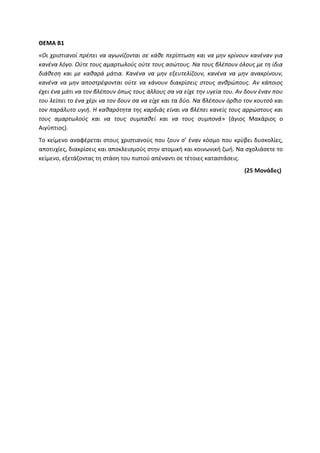 ΘΕΜΑ Β1
«Οι χριστιανοί πρέπει να αγωνίζονται σε κάθε περίπτωση και να μην κρίνουν κανέναν για
κανένα λόγο. Ούτε τους αμαρτωλούς ούτε τους ασώτους. Να τους βλέπουν όλους με τη ίδια
διάθεση και με καθαρά μάτια. Κανένα να μην εξευτελίζουν, κανένα να μην ανακρίνουν,
κανένα να μην αποστρέφονται ούτε να κάνουν διακρίσεις στους ανθρώπους. Αν κάποιος
έχει ένα μάτι να τον βλέπουν όπως τους άλλους σα να είχε την υγεία του. Αν δουν έναν που
του λείπει το ένα χέρι να τον δουν σα να είχε και τα δύο. Να βλέπουν όρθιο τον κουτσό και
τον παράλυτο υγιή. Η καθαρότητα της καρδιάς είναι να βλέπει κανείς τους αρρώστους και
τους αμαρτωλούς και να τους συμπαθεί και να τους συμπονά» (άγιος Μακάριος ο
Αιγύπτιος).
Το κείμενο αναφέρεται στους χριστιανούς που ζουν σ’ έναν κόσμο που κρύβει δυσκολίες,
αποτυχίες, διακρίσεις και αποκλεισμούς στην ατομική και κοινωνική ζωή. Να σχολιάσετε το
κείμενο, εξετάζοντας τη στάση του πιστού απέναντι σε τέτοιες καταστάσεις.
(25 Μονάδες)
 