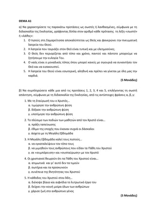 ΘΕΜΑ Α1
α) Να χαρακτηρίσετε τις παρακάτω προτάσεις ως σωστές ή λανθασμένες, σύμφωνα με τη
διδασκαλία της Εκκλησίας, γράφοντας δίπλα στον αριθμό κάθε πρότασης τη λέξη «σωστό»
ή «λάθος»:
1. Ο Ιησούς στη Σαμαρείτισσα αποκαλύπτεται ως Θεός και φανερώνει την πνευματική
λατρεία του Θεού.
2. Η λατρεία που ταιριάζει στον Θεό είναι τυπική και με ελεημοσύνες.
3. Ο Θεός δεν περιορίζεται από τόπο και χρόνο, παντού και πάντοτε μπορούμε να
ζητήσουμε την ευλογία Του.
4. Ο ναός είναι ο μοναδικός τόπος όπου μπορεί κανείς με σιγουριά να συναντήσει τον
Θεό και να εισακουστεί.
5. Η λατρεία του Θεού είναι εσωτερική, αληθινή και πρέπει να γίνεται με όλη μας την
καρδιά.
(5 Μονάδες)
β) Να συμπληρώσετε κάθε μια από τις προτάσεις 1, 2, 3, 4 και 5, επιλέγοντας τη σωστή
απάντηση, σύμφωνα με τη διδασκαλία της Εκκλησίας, από τις αντίστοιχες φράσεις α, β, γ:
1. Με τη Σταύρωσή του ο Χριστός…
α. τιμώρησε την ανθρώπινη φύση
β. δόξασε την ανθρώπινη φύση
γ. υποτίμησε την ανθρώπινη φύση
2. Το πλύσιμο των ποδιών των μαθητών από τον Χριστό είναι…
α. πράξη ταπείνωσης
β. έθιμο της εποχής που έκαναν συχνά οι δάσκαλοι
γ. άσχετο με τη Μεγάλη Εβδομάδα
3. Η Μεγάλη Εβδομάδα καλεί τους πιστούς…
α. να εγκαταλείψουν τον τόπο τους
β. να μιμηθούν τους ανθρώπους που είδαν τα Πάθη του Χριστού
γ. σε «συμπόρευση» και «συσταύρωση» με τον Χριστό
4. Οι χριστιανοί θεωρούν ότι τα Πάθη του Χριστού είναι…
α. ατιμωτικά και γι’ αυτό δεν τα τιμούν
β. σωτήρια και τα προσκυνούν
γ. συνέπεια της θνητότητας του Χριστού
5. Η κάθοδος του Χριστού στον Άδη…
α. διέκοψε βίαια και αιφνίδια το λυτρωτικό έργο του
β. δείχνει την κοινή μοίρα όλων των ανθρώπων
γ. χάρισε ζωή στο ανθρώπινο γένος
(5 Μονάδες)
 