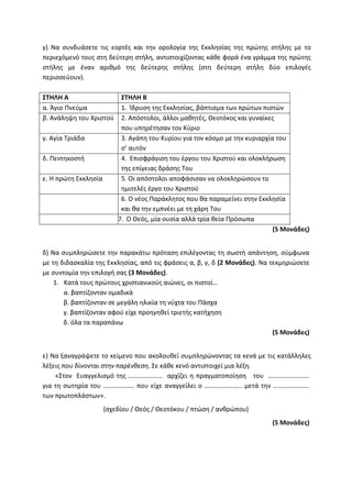 γ) Να συνδυάσετε τις εορτές και την ορολογία της Εκκλησίας της πρώτης στήλης με το
περιεχόμενό τους στη δεύτερη στήλη, αντιστοιχίζοντας κάθε φορά ένα γράμμα της πρώτης
στήλης με έναν αριθμό της δεύτερης στήλης (στη δεύτερη στήλη δύο επιλογές
περισσεύουν).
ΣΤΗΛΗ Α ΣΤΗΛΗ Β
α. Άγιο Πνεύμα 1. Ίδρυση της Εκκλησίας, βάπτισμα των πρώτων πιστών
β. Ανάληψη του Χριστού 2. Απόστολοι, άλλοι μαθητές, Θεοτόκος και γυναίκες
που υπηρέτησαν τον Κύριο
γ. Αγία Τριάδα 3. Αγάπη του Κυρίου για τον κόσμο με την κυριαρχία του
σ’ αυτόν
δ. Πεντηκοστή 4. Επισφράγιση του έργου του Χριστού και ολοκλήρωση
της επίγειας δράσης Του
ε. Η πρώτη Εκκλησία 5. Οι απόστολοι αποφάσισαν να ολοκληρώσουν το
ημιτελές έργο του Χριστού
6. Ο νέος Παράκλητος που θα παραμείνει στην Εκκλησία
και θα την εμπνέει με τη χάρη Του
7. Ο Θεός, μία ουσία αλλά τρία θεία Πρόσωπα
(5 Μονάδες)
δ) Να συμπληρώσετε την παρακάτω πρόταση επιλέγοντας τη σωστή απάντηση, σύμφωνα
με τη διδασκαλία της Εκκλησίας, από τις φράσεις α, β, γ, δ (2 Μονάδες). Να τεκμηριώσετε
με συντομία την επιλογή σας (3 Μονάδες).
1. Κατά τους πρώτους χριστιανικούς αιώνες, οι πιστοί…
α. βαπτίζονταν ομαδικά
β. βαπτίζονταν σε μεγάλη ηλικία τη νύχτα του Πάσχα
γ. βαπτίζονταν αφού είχε προηγηθεί τριετής κατήχηση
δ. όλα τα παραπάνω
(5 Μονάδες)
ε) Να ξαναγράψετε το κείμενο που ακολουθεί συμπληρώνοντας τα κενά με τις κατάλληλες
λέξεις που δίνονται στην παρένθεση. Σε κάθε κενό αντιστοιχεί μια λέξη.
«Στον Ευαγγελισμό της ………………… αρχίζει η πραγματοποίηση του …………………….
για τη σωτηρία του ………………. που είχε αναγγείλει ο ………………….. μετά την ………………….
των πρωτοπλάστων».
(σχεδίου / Θεός / Θεοτόκου / πτώση / ανθρώπου)
(5 Μονάδες)
 