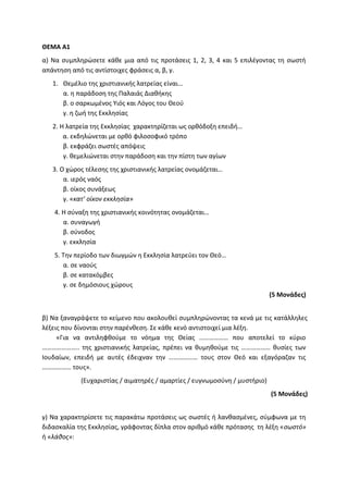 ΘΕΜΑ Α1
α) Να συμπληρώσετε κάθε μια από τις προτάσεις 1, 2, 3, 4 και 5 επιλέγοντας τη σωστή
απάντηση από τις αντίστοιχες φράσεις α, β, γ.
1. Θεμέλιο της χριστιανικής λατρείας είναι…
α. η παράδοση της Παλαιάς Διαθήκης
β. ο σαρκωμένος Υιός και Λόγος του Θεού
γ. η ζωή της Εκκλησίας
2. Η λατρεία της Εκκλησίας χαρακτηρίζεται ως ορθόδοξη επειδή…
α. εκδηλώνεται με ορθό φιλοσοφικό τρόπο
β. εκφράζει σωστές απόψεις
γ. θεμελιώνεται στην παράδοση και την πίστη των αγίων
3. Ο χώρος τέλεσης της χριστιανικής λατρείας ονομάζεται…
α. ιερός ναός
β. οίκος συνάξεως
γ. «κατ’ οίκον εκκλησία»
4. Η σύναξη της χριστιανικής κοινότητας ονομάζεται…
α. συναγωγή
β. σύνοδος
γ. εκκλησία
5. Την περίοδο των διωγμών η Εκκλησία λατρεύει τον Θεό…
α. σε ναούς
β. σε κατακόμβες
γ. σε δημόσιους χώρους
(5 Μονάδες)
β) Να ξαναγράψετε το κείμενο που ακολουθεί συμπληρώνοντας τα κενά με τις κατάλληλες
λέξεις που δίνονται στην παρένθεση. Σε κάθε κενό αντιστοιχεί μια λέξη.
«Για να αντιληφθούμε το νόημα της Θείας ……………… που αποτελεί το κύριο
………………….. της χριστιανικής λατρείας, πρέπει να θυμηθούμε τις ……………… θυσίες των
Ιουδαίων, επειδή με αυτές έδειχναν την ……………… τους στον Θεό και εξαγόραζαν τις
……………… τους».
(Ευχαριστίας / αιματηρές / αμαρτίες / ευγνωμοσύνη / μυστήριο)
(5 Μονάδες)
γ) Να χαρακτηρίσετε τις παρακάτω προτάσεις ως σωστές ή λανθασμένες, σύμφωνα με τη
διδασκαλία της Εκκλησίας, γράφοντας δίπλα στον αριθμό κάθε πρότασης τη λέξη «σωστό»
ή «λάθος»:
 
