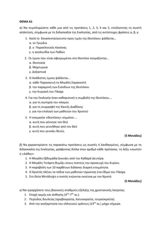 ΘΕΜΑ Α1
α) Να συμπληρώσετε κάθε μια από τις προτάσεις 1, 2, 3, 4 και 5, επιλέγοντας τη σωστή
απάντηση, σύμφωνα με τη διδασκαλία της Εκκλησίας, από τις αντίστοιχες φράσεις α, β, γ:
1. Κατά το δεκαπενταύγουστο προς τιμήν της Θεοτόκου ψάλλεται…
α. το Τριώδιο
β. ο Παρακλητικός Κανόνας
γ. η ακολουθία των Παθών
2. Οι ύμνοι που είναι αφιερωμένοι στη Θεοτόκο ονομάζονται…
α. Θεοτοκία
β. Μαρτυρικά
γ. Δοξαστικά
3. Ο Ακάθιστος ύμνος ψάλλεται…
α. κάθε Παρασκευή τη Μεγάλη Σαρακοστή
β. την παραμονή των Εισοδίων της Θεοτόκου
γ. την Κυριακή του Πάσχα
4. Για την Εκκλησία ήταν καθοριστική η συμβολή της Θεοτόκου….
α. για τη σωτηρία του κόσμου
β. για τη συγγραφή της Καινής Διαθήκης
γ. για την επιλογή των μαθητών του Χριστού
5. Η ονομασία «Θεοτόκος» σημαίνει …
α. αυτή που γέννησε τον Θεό
β. αυτή που γεννήθηκε από τον Θεό
γ. αυτή που γεννάει θεούς
(5 Μονάδες)
β) Να χαρακτηρίσετε τις παρακάτω προτάσεις ως σωστές ή λανθασμένες, σύμφωνα με τη
διδασκαλία της Εκκλησίας, γράφοντας δίπλα στον αριθμό κάθε πρότασης τη λέξη «σωστό»
ή «λάθος»:
1. Η Μεγάλη Εβδομάδα ξεκινάει από την Καθαρά Δευτέρα.
2. Η Μεγάλη Τετάρτη θυμίζει στους πιστούς την προσευχή του Κυρίου.
3. Η παραβολή των 10 παρθένων διδάσκει διαρκή ετοιμότητα.
4. Ο Χριστός πλένει τα πόδια των μαθητών τηρώντας ένα έθιμο του Πάσχα.
5. Στη Θεία Μετάληψη ο πιστός ενώνεται εκούσια με τον Χριστό.
(5 Μονάδες)
γ) Να ιεραρχήσετε τους βασικούς σταθμούς εξέλιξης της χριστιανικής λατρείας:
1. Εποχή ακμής και άνθησης (4ος
-7ος
αι.).
2. Περίοδος δουλείας (αραβοκρατία, λατινοκρατία, τουρκοκρατία).
3. Από την ανεξαρτησία του ελληνικού κράτους (19ος
αι.) μέχρι σήμερα.
 