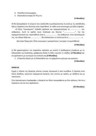4. Περίοδος Εικονομαχίας.
5. Αποστολική εποχή( 33-70 μ.Χ.).
(5 Μονάδες)
δ) Να ξαναγράψετε το κείμενο που ακολουθεί συμπληρώνοντας τα κενά με τις κατάλληλες
λέξεις ή φράσεις που δίνονται στην παρένθεση. Σε κάθε κενό αντιστοιχεί μια λέξη ή φράση.
«Ο Θεός “οικονόμησε”, δηλαδή σχεδίασε και πραγματοποίησε τη ………………….. του
ανθρώπου. Αυτό το σχέδιο έγινε σταδιακά και λέγεται “…………………….”. Για την
πραγματοποίησή της προϋπόθεση ήταν η …………………….. του ανθρώπου. Στην ολοκλήρωσή
της, την πλήρη δόξα και ………………….. θα απολαύσουν οι πιστοί μετά τη ………………………..».
(Δευτέρα Παρουσία / θεία οικονομία / μακαριότητα / σωτηρία / συγκατάθεση)
(5 Μονάδες)
ε) Να χαρακτηρίσετε την παρακάτω πρόταση ως σωστή ή λανθασμένη σύμφωνα με τη
διδασκαλία της Εκκλησίας, γράφοντας δίπλα τη λέξη «σωστό» ή «λάθος» (2 Μονάδες) και
να σχολιάσετε με συντομία την επιλογή σας (3 Μονάδες).
1. Ο Χριστός έδωσε με τη διδασκαλία του «το χαρμόσυνο μήνυμα της ειρήνης».
(5 Μονάδες)
ΘΕΜΑ Β1
Συχνά η τέλεση της λατρείας γίνεται τυπικά, εξωτερικά ή από συνήθεια. Ο Χριστός στην
Καινή Διαθήκη, προτείνει πραγματική λατρεία, που γίνεται με αγάπη, με αλήθεια και με
ταπείνωση.
Στην προηγούμενη παράγραφο, η λατρεία του Θεού περιγράφεται με δύο τρόπους. Να τους
εξηγήσετε και να τους σχολιάσετε.
(25 Μονάδες)
 
