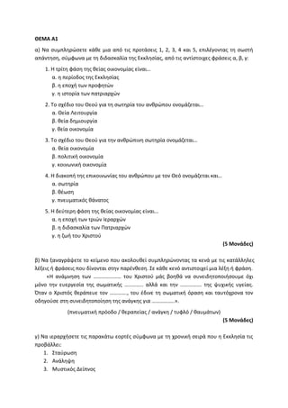 ΘΕΜΑ Α1
α) Να συμπληρώσετε κάθε μια από τις προτάσεις 1, 2, 3, 4 και 5, επιλέγοντας τη σωστή
απάντηση, σύμφωνα με τη διδασκαλία της Εκκλησίας, από τις αντίστοιχες φράσεις α, β, γ:
1. Η τρίτη φάση της θείας οικονομίας είναι…
α. η περίοδος της Εκκλησίας
β. η εποχή των προφητών
γ. η ιστορία των πατριαρχών
2. Το σχέδιο του Θεού για τη σωτηρία του ανθρώπου ονομάζεται…
α. Θεία Λειτουργία
β. θεία δημιουργία
γ. θεία οικονομία
3. Το σχέδιο του Θεού για την ανθρώπινη σωτηρία ονομάζεται…
α. θεία οικονομία
β. πολιτική οικονομία
γ. κοινωνική οικονομία
4. Η διακοπή της επικοινωνίας του ανθρώπου με τον Θεό ονομάζεται και…
α. σωτηρία
β. θέωση
γ. πνευματικός θάνατος
5. Η δεύτερη φάση της θείας οικονομίας είναι...
α. η εποχή των τριών Ιεραρχών
β. η διδασκαλία των Πατριαρχών
γ. η ζωή του Χριστού
(5 Μονάδες)
β) Να ξαναγράψετε το κείμενο που ακολουθεί συμπληρώνοντας τα κενά με τις κατάλληλες
λέξεις ή φράσεις που δίνονται στην παρένθεση. Σε κάθε κενό αντιστοιχεί μια λέξη ή φράση.
«Η ανάμνηση των ………………… του Χριστού μάς βοηθά να συνειδητοποιήσουμε όχι
μόνο την ευεργεσία της σωματικής ………….. αλλά και την ……………. της ψυχικής υγείας.
Όταν ο Χριστός θεράπευε τον …………., του έδινε τη σωματική όραση και ταυτόχρονα τον
οδηγούσε στη συνειδητοποίηση της ανάγκης για ……………..».
(πνευματική πρόοδο / θεραπείας / ανάγκη / τυφλό / θαυμάτων)
(5 Μονάδες)
γ) Να ιεραρχήσετε τις παρακάτω εορτές σύμφωνα με τη χρονική σειρά που η Εκκλησία τις
προβάλλει:
1. Σταύρωση
2. Ανάληψη
3. Μυστικός Δείπνος
 