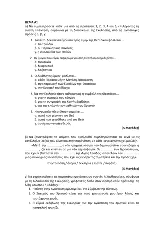 ΘΕΜΑ Α1
α) Να συμπληρώσετε κάθε μια από τις προτάσεις 1, 2, 3, 4 και 5, επιλέγοντας τη
σωστή απάντηση, σύμφωνα με τη διδασκαλία της Εκκλησίας, από τις αντίστοιχες
φράσεις α, β, γ:
1. Κατά το δεκαπενταύγουστο προς τιμήν της Θεοτόκου ψάλλεται…
α. το Τριώδιο
β. ο Παρακλητικός Κανόνας
γ. η ακολουθία των Παθών
2. Οι ύμνοι που είναι αφιερωμένοι στη Θεοτόκο ονομάζονται…
α. Θεοτοκία
β. Μαρτυρικά
γ. Δοξαστικά
3. Ο Ακάθιστος ύμνος ψάλλεται…
α. κάθε Παρασκευή τη Μεγάλη Σαρακοστή
β. την παραμονή των Εισοδίων της Θεοτόκου
γ. την Κυριακή του Πάσχα
4. Για την Εκκλησία ήταν καθοριστική η συμβολή της Θεοτόκου….
α. για τη σωτηρία του κόσμου
β. για τη συγγραφή της Καινής Διαθήκης
γ. για την επιλογή των μαθητών του Χριστού
5. Η ονομασία «Θεοτόκος» σημαίνει …
α. αυτή που γέννησε τον Θεό
β. αυτή που γεννήθηκε από τον Θεό
γ. αυτή που γεννάει θεούς
(5 Μονάδες)
β) Να ξαναγράψετε το κείμενο που ακολουθεί συμπληρώνοντας τα κενά με τις
κατάλληλες λέξεις που δίνονται στην παρένθεση. Σε κάθε κενό αντιστοιχεί μια λέξη.
«Μετά την ………………, η νέα πραγματικότητα που δημιουργείται στον κόσμο, η
……………… , ζει και κινείται σε μια νέα ατμόσφαιρα. Οι ……………. των Ιεροσολύμων,
που έχουν βαπτιστεί στο ……………….. της Αγίας Τριάδος, αποτελούν τον ………………..
μιας καινούριας κοινότητας, που έχει ως κέντρο της τη λατρεία και την προσευχή».
(Πεντηκοστή / όνομα / Εκκλησία / πιστοί / πυρήνα)
(5 Μονάδες)
γ) Να χαρακτηρίσετε τις παρακάτω προτάσεις ως σωστές ή λανθασμένες, σύμφωνα
με τη διδασκαλία της Εκκλησίας, γράφοντας δίπλα στον αριθμό κάθε πρότασης τη
λέξη «σωστό» ή «λάθος»:
1. Η πίστη στην Ανάσταση ομολογείται στο Σύμβολο της Πίστεως.
2. Ο Σταυρός του Χριστού είναι για τους χριστιανούς μυστήριο λύπης και
ταυτόχρονα χαράς.
3. Η κύρια εκδήλωση της Εκκλησίας για την Ανάσταση του Χριστού είναι το
πασχαλινό τραπέζι.
 