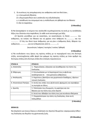1. Οι συνέπειες της απομάκρυνσης του ανθρώπου από τον Θεό ήταν…
α. ο πνευματικός θάνατος
β. η δημιουργία θεών και η ανάπτυξη της ειδωλολατρίας
γ. η αποθέωση του ατομισμού και η υποδούλωση στη φθορά και τον θάνατο
δ. όλα τα παραπάνω
(5 Μονάδες)
δ) Να ξαναγράψετε το κείμενο που ακολουθεί συμπληρώνοντας τα κενά με τις κατάλληλες
λέξεις που δίνονται στην παρένθεση. Σε κάθε κενό αντιστοιχεί μια λέξη.
«Ο Χριστός γεννήθηκε για να αναστήσει, να αναστηλώσει τη θεϊκή ……………. του
ανθρώπου, να νικήσει τον θάνατο και να χαρίσει στον άνθρωπο τη ……………. και την
……………. . Ο Υιός του Θεού έγινε άνθρωπος, για να γίνει ο άνθρωπος Θεός. Φόρεσε την
ανθρώπινη ……………. , για να τη θεραπεύσει από τη …………….».
(αιωνιότητα / σάρκα / σωτηρία / εικόνα / φθορά)
(5 Μονάδες)
ε) Να συνδυάσετε τους όρους της πρώτης στήλης με το περιεχόμενό τους στη δεύτερη
στήλη, αντιστοιχίζοντας κάθε φορά ένα γράμμα της πρώτης στήλης με έναν αριθμό της
δεύτερης στήλης (στη δεύτερη στήλη δύο επιλογές περισσεύουν).
ΣΤΗΛΗ Α ΣΤΗΛΗ Β
α. Απόστολοι 1. Παρουσίασαν, εξήγησαν και ξεκαθάρισαν την πίστη της
Εκκλησίας
β. Μάρτυρες 2. Εντυπωσίασαν με τη λογοτεχνική τους ευφυΐα και
αναδείχτηκαν σε πνευματικούς ανθρώπους
γ. Απολογητές 3. Κηρύττουν, βαπτίζουν και χειροτονούν διαδόχους, ιδρύουν
τοπικές Εκκλησίες
δ. Αποστολικοί Πατέρες 4. Αυτός που σπάει τους φυλετικούς φραγμούς και προσφέρει
τη σωτηρία σε όλους
ε. Χριστός 5. Υπέστησαν τους διωγμούς, το μαρτύριο και τον
θάνατο για την πίστη τους στον Χριστό
6. Αυτοί που άλλαξαν την πίστη τους για να κάνουν θαύματα
7. Υπερασπίστηκαν την πίστη της Εκκλησίας, όταν αυτή
πολεμήθηκε
(5 Μονάδες)
ΘΕΜΑ Β1
Να εξηγήσετε για ποιους λόγους η Ανάσταση του Χριστού θεωρείται «ακρογωνιαίος λίθος»
της Εκκλησίας και θεμέλιο της χριστιανικής ζωής.
(25 Μονάδες)
 