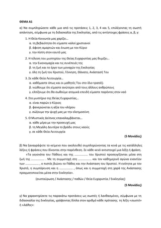 ΘΕΜΑ Α1
α) Να συμπληρώσετε κάθε μια από τις προτάσεις 1, 2, 3, 4 και 5, επιλέγοντας τη σωστή
απάντηση, σύμφωνα με τη διδασκαλία της Εκκλησίας, από τις αντίστοιχες φράσεις α, β, γ:
1. Η Θεία Κοινωνία μας χαρίζει…
α. τη βεβαιότητα ότι είμαστε καλοί χριστιανοί
β. άφεση αμαρτιών και ένωση με τον Κύριο
γ. την πίστη στον εαυτό μας
2. Η τέλεση του μυστηρίου της Θείας Ευχαριστίας μας θυμίζει…
α. την Εικονομαχία και τις συνέπειές της
β. τη ζωή και το έργο των μοναχών της Εκκλησίας
γ. όλη τη ζωή του Χριστού, Γέννηση, Θάνατο, Ανάστασή Του
3. Σε κάθε Θεία Λειτουργία…
α. καθόμαστε όπως και οι μαθητές Του στο ίδιο τραπέζι
β. νιώθουμε ότι είμαστε ανώτεροι από τους άλλους ανθρώπους
γ. ελπίζουμε ότι θα σωθούμε ατομικά επειδή είμαστε παρόντες στον ναό
4. Στο μυστήριο της Θείας Ευχαριστίας…
α. είναι παρών ο Κύριος
β. φανερώνεται η αξία του κλήρου
γ. σώζουμε την ψυχή μας με την ελεημοσύνη
5. Ο Μυστικός Δείπνος επαναλαμβάνεται…
α. κάθε μέρα με την προσευχή μας
β. τη Μεγάλη Δευτέρα το βράδυ στους ναούς
γ. σε κάθε Θεία Λειτουργία
(5 Μονάδες)
β) Να ξαναγράψετε το κείμενο που ακολουθεί συμπληρώνοντας τα κενά με τις κατάλληλες
λέξεις ή φράσεις που δίνονται στην παρένθεση. Σε κάθε κενό αντιστοιχεί μια λέξη ή φράση.
«Τα γεγονότα του Πάθους και της ……………… του Χριστού προσεγγίζονται μέσα στη
ζωή της ……………… . Με τη συμμετοχή στη ……………… και τον καθημερινό αγώνα εναντίον
των ……………… , ο πιστός βιώνει το Πάθος και την Ανάσταση του Χριστού. Η ενότητα με τον
Χριστό, η συμπόρευση και η ……………… , όπως και η συμμετοχή στη χαρά της Ανάστασης
πραγματοποιείται μέσα στην Εκκλησία».
(συσταύρωση / Ανάστασης / παθών / Θεία Ευχαριστία / Εκκλησίας)
(5 Μονάδες)
γ) Να χαρακτηρίσετε τις παρακάτω προτάσεις ως σωστές ή λανθασμένες, σύμφωνα με τη
διδασκαλία της Εκκλησίας, γράφοντας δίπλα στον αριθμό κάθε πρότασης τη λέξη «σωστό»
ή «λάθος»:
 