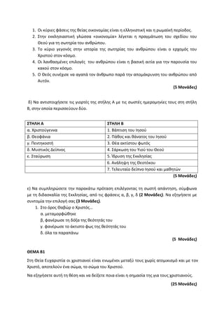 1. Οι κύριες φάσεις της θείας οικονομίας είναι η ελληνιστική και η ρωμαϊκή περίοδος.
2. Στην εκκλησιαστική γλώσσα «οικονομία» λέγεται η πραγμάτωση του σχεδίου του
Θεού για τη σωτηρία του ανθρώπου.
3. Το κύριο γεγονός στην ιστορία της σωτηρίας του ανθρώπου είναι ο ερχομός του
Χριστού στον κόσμο.
4. Οι λανθασμένες επιλογές του ανθρώπου είναι η βασική αιτία για την παρουσία του
κακού στον κόσμο.
5. Ο Θεός συνέχισε να αγαπά τον άνθρωπο παρά την απομάκρυνση του ανθρώπου από
Αυτόν.
(5 Μονάδες)
δ) Να αντιστοιχήσετε τις γιορτές της στήλης Α με τις σωστές ημερομηνίες τους στη στήλη
Β, στην οποία περισσεύουν δύο.
ΣΤΗΛΗ Α ΣΤΗΛΗ Β
α. Χριστούγεννα 1. Βάπτιση του Ιησού
β. Θεοφάνια 2. Πάθος και θάνατος του Ιησού
γ. Πεντηκοστή 3. Θέα ακτίστου φωτός
δ. Μυστικός Δείπνος 4. Σάρκωση του Υιού του Θεού
ε. Σταύρωση 5. Ίδρυση της Εκκλησίας
6. Ανάληψη της Θεοτόκου
7. Τελευταίο δείπνο Ιησού και μαθητών
(5 Μονάδες)
ε) Να συμπληρώσετε την παρακάτω πρόταση επιλέγοντας τη σωστή απάντηση, σύμφωνα
με τη διδασκαλία της Εκκλησίας, από τις φράσεις α, β, γ, δ (2 Μονάδες). Να εξηγήσετε με
συντομία την επιλογή σας (3 Μονάδες).
1. Στο όρος Θαβώρ ο Χριστός…
α. μεταμορφώθηκε
β, φανέρωσε τη δόξα της θεότητάς του
γ. φανέρωσε το άκτιστο φως της θεότητάς του
δ. όλα τα παραπάνω
(5 Μονάδες)
ΘΕΜΑ Β1
Στη Θεία Ευχαριστία οι χριστιανοί είναι ενωμένοι μεταξύ τους χωρίς ατομικισμό και με τον
Χριστό, αποτελούν ένα σώμα, το σώμα του Χριστού.
Να εξηγήσετε αυτή τη θέση και να δείξετε ποια είναι η σημασία της για τους χριστιανούς.
(25 Μονάδες)
 