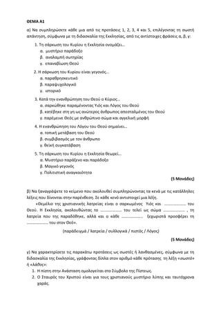 ΘΕΜΑ Α1
α) Να συμπληρώσετε κάθε μια από τις προτάσεις 1, 2, 3, 4 και 5, επιλέγοντας τη σωστή
απάντηση, σύμφωνα με τη διδασκαλία της Εκκλησίας, από τις αντίστοιχες φράσεις α, β, γ:
1. Τη σάρκωση του Κυρίου η Εκκλησία ονομάζει…
α. μυστήριο παράδοξο
β. αναλαμπή σωτηρίας
γ. επαναβίωση Θεού
2. Η σάρκωση του Κυρίου είναι γεγονός…
α. παραθρησκευτικό
β. παραψυχολογικό
γ. ιστορικό
3. Κατά την ενανθρώπηση του Θεού ο Κύριος…
α. σαρκώθηκε παραμένοντας Υιός και Λόγος του Θεού
β. κατέβηκε στη γη ως ανώτερος άνθρωπος απεσταλμένος του Θεού
γ. παρέμεινε Θεός με ανθρώπινο σώμα και αγγελική μορφή
4. Η ενανθρώπηση του Λόγου του Θεού σημαίνει…
α. τοπική μετάβαση του Θεού
β. συμβιβασμός με τον άνθρωπο
γ. θεϊκή συγκατάβαση
5. Τη σάρκωση του Κυρίου η Εκκλησία θεωρεί…
α. Μυστήριο παράξενο και παράδοξο
β. Μαγικό γεγονός
γ. Πολιτιστική αναγκαιότητα
(5 Μονάδες)
β) Να ξαναγράψετε το κείμενο που ακολουθεί συμπληρώνοντας τα κενά με τις κατάλληλες
λέξεις που δίνονται στην παρένθεση. Σε κάθε κενό αντιστοιχεί μια λέξη.
«Θεμέλιο της χριστιανικής λατρείας είναι ο σαρκωμένος Υιός και ………………… του
Θεού. Η Εκκλησία, ακολουθώντας το ………………… του τελεί ως σώμα ………………… , τη
λατρεία που της παραδόθηκε, αλλά και ο κάθε ………………… ξεχωριστά προσφέρει τη
………………… του στον Θεό».
(παράδειγμά / λατρεία / συλλογικά / πιστός / Λόγος)
(5 Μονάδες)
γ) Να χαρακτηρίσετε τις παρακάτω προτάσεις ως σωστές ή λανθασμένες, σύμφωνα με τη
διδασκαλία της Εκκλησίας, γράφοντας δίπλα στον αριθμό κάθε πρότασης τη λέξη «σωστό»
ή «λάθος»:
1. Η πίστη στην Ανάσταση ομολογείται στο Σύμβολο της Πίστεως.
2. Ο Σταυρός του Χριστού είναι για τους χριστιανούς μυστήριο λύπης και ταυτόχρονα
χαράς.
 