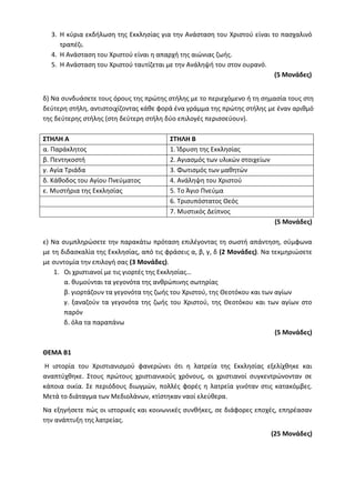 3. Η κύρια εκδήλωση της Εκκλησίας για την Ανάσταση του Χριστού είναι το πασχαλινό
τραπέζι.
4. Η Ανάσταση του Χριστού είναι η απαρχή της αιώνιας ζωής.
5. Η Ανάσταση του Χριστού ταυτίζεται με την Ανάληψή του στον ουρανό.
(5 Μονάδες)
δ) Να συνδυάσετε τους όρους της πρώτης στήλης με το περιεχόμενο ή τη σημασία τους στη
δεύτερη στήλη, αντιστοιχίζοντας κάθε φορά ένα γράμμα της πρώτης στήλης με έναν αριθμό
της δεύτερης στήλης (στη δεύτερη στήλη δύο επιλογές περισσεύουν).
ΣΤΗΛΗ Α ΣΤΗΛΗ Β
α. Παράκλητος 1. Ίδρυση της Εκκλησίας
β. Πεντηκοστή 2. Αγιασμός των υλικών στοιχείων
γ. Αγία Τριάδα 3. Φωτισμός των μαθητών
δ. Κάθοδος του Αγίου Πνεύματος 4. Ανάληψη του Χριστού
ε. Μυστήρια της Εκκλησίας 5. Το Άγιο Πνεύμα
6. Τρισυπόστατος Θεός
7. Μυστικός Δείπνος
(5 Μονάδες)
ε) Να συμπληρώσετε την παρακάτω πρόταση επιλέγοντας τη σωστή απάντηση, σύμφωνα
με τη διδασκαλία της Εκκλησίας, από τις φράσεις α, β, γ, δ (2 Μονάδες). Να τεκμηριώσετε
με συντομία την επιλογή σας (3 Μονάδες).
1. Οι χριστιανοί με τις γιορτές της Εκκλησίας…
α. θυμούνται τα γεγονότα της ανθρώπινης σωτηρίας
β. γιορτάζουν τα γεγονότα της ζωής του Χριστού, της Θεοτόκου και των αγίων
γ. ξαναζούν τα γεγονότα της ζωής του Χριστού, της Θεοτόκου και των αγίων στο
παρόν
δ. όλα τα παραπάνω
(5 Μονάδες)
ΘΕΜΑ Β1
Η ιστορία του Χριστιανισμού φανερώνει ότι η λατρεία της Εκκλησίας εξελίχθηκε και
αναπτύχθηκε. Στους πρώτους χριστιανικούς χρόνους, οι χριστιανοί συγκεντρώνονταν σε
κάποια οικία. Σε περιόδους διωγμών, πολλές φορές η λατρεία γινόταν στις κατακόμβες.
Μετά το διάταγμα των Μεδιολάνων, κτίστηκαν ναοί ελεύθερα.
Να εξηγήσετε πώς οι ιστορικές και κοινωνικές συνθήκες, σε διάφορες εποχές, επηρέασαν
την ανάπτυξη της λατρείας.
(25 Μονάδες)
 