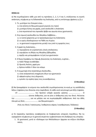ΘΕΜΑ Α1
α) Να συμπληρώσετε κάθε μια από τις προτάσεις 1, 2, 3, 4 και 5, επιλέγοντας τη σωστή
απάντηση, σύμφωνα με τη διδασκαλία της Εκκλησίας, από τις αντίστοιχες φράσεις α, β, γ:
1. Το μυστήριο του Σταυρού είναι…
α. ένα απίστευτο θαυματουργικό γεγονός του Ιησού
β. μυστήριο λύπης και χαράς, γιατί ακολουθεί η Ανάσταση
γ. ένα περιστατικό που προκαλεί φόβο και αγωνία στους χριστιανούς
2. Στην πρωινή ακολουθία του Μεγάλου Σαββάτου…
α. οι πιστοί χαίρονται με το προανάκρουσμα της Ανάστασης
β. οι ιερείς ολοκληρώνουν τα Πάθη του Κυρίου
γ. οι χριστιανοί συγχωρούνται μεταξύ τους από τις αμαρτίες τους
3. Η χαρά της Ανάστασης…
α. περιορίζεται σε γιορταστικές υλικές απολαύσεις
β. κορυφώνει τη θλίψη της Μεγάλης Εβδομάδας
γ. αγγίζει και μεταμορφώνει τη ζωή των χριστιανών
4. Ο Άγιος Σεραφείμ του Σάρωφ, βιώνοντας την Ανάσταση, ευχόταν…
α. Καλό Πάσχα συνάδελφοι
β. Χριστός Ανέστη, χαρά μου
γ. Χρόνια πολλά σ’ όλον τον κόσμο
5. Η συμμετοχή στην αναστάσιμη Ακολουθία…
α. είναι αναγκαστική υποχρέωση όλων των χριστιανών
β. αφορά κυρίως τους κληρικούς
γ. εμπνέει την αγάπη προς τους συνανθρώπους
(5 Μονάδες)
β) Να ξαναγράψετε το κείμενο που ακολουθεί συμπληρώνοντας τα κενά με τις κατάλληλες
λέξεις ή φράσεις που δίνονται στην παρένθεση. Σε κάθε κενό αντιστοιχεί μια λέξη ή φράση.
«Η ……………………………… του Χριστού υπήρξε γεγονός υψίστης …………………….. . Ο
………………………………. γίνεται άνθρωπος, για να γίνει ο άνθρωπος γιος του Θεού. Ντύνεται
την ………………………….., για να μιλήσει και να συμπεριφερθεί ανθρώπινα. Από την άλλη
πλευρά ως Θεός ……………………….. και θαυματουργεί».
(Υιός του Θεού / ταπείνωσης / ανθρώπινη σάρκα / ενανθρώπηση / διδάσκει)
(5 Μονάδες)
γ) Οι παρακάτω προτάσεις αναφέρονται σε διαφορετικές ιστορικές περιόδους. Να τις
ιεραρχήσετε σύμφωνα με τη χρονική σειρά που εμφανίστηκαν στη διαδρομή της ιστορίας:
1. Οι χριστιανοί, μετά το «διάταγμα των Μεδιολάνων» άρχισαν να κτίζουν ελεύθερα
ναούς.
 
