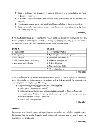 2. Κατά τη διάρκεια των διωγμών, η λατρεία τελούνταν στις κατακόμβες και τους
τάφους των μαρτύρων.
3. Η περίοδος της Εικονομαχίας ήταν γόνιμη εποχή για την εξέλιξη της χριστιανικής
λατρείας.
4. Η πρώτη χριστιανική κοινότητα, στα Ιεροσόλυμα, τελούσε τη λατρεία σε σπίτια.
5. Κατά την περίοδο της τουρκοκρατίας, η λατρεία χάνει τη λαμπρότητά της, όχι όμως
και το περιεχόμενό της.
(5 Μονάδες)
δ) Να συνδυάσετε τους όρους της πρώτης στήλης με το περιεχόμενο ή τη σημασία τους στη
δεύτερη στήλη, αντιστοιχίζοντας κάθε φορά ένα γράμμα της πρώτης στήλης με έναν αριθμό
της δεύτερης στήλης (στη δεύτερη στήλη δύο επιλογές περισσεύουν).
ΣΤΗΛΗ Α ΣΤΗΛΗ Β
α. Παράκλητος 1. Ίδρυση της Εκκλησίας
β. Πεντηκοστή 2. Αγιασμός των υλικών στοιχείων
γ. Αγία Τριάδα 3. Φωτισμός των μαθητών
δ. Κάθοδος του Αγίου Πνεύματος 4. Ανάληψη του Χριστού
ε. Μυστήρια της Εκκλησίας 5. Το Άγιο Πνεύμα
6. Τρισυπόστατος Θεός
7. Μυστικός Δείπνος
(5 Μονάδες)
ε) Να συμπληρώσετε την παρακάτω πρόταση επιλέγοντας τη σωστή απάντηση, σύμφωνα
με τη διδασκαλία της Εκκλησίας, από τις φράσεις α, β, γ, δ (2 Μονάδες). Να τεκμηριώσετε
με συντομία την επιλογή σας (3 Μονάδες).
1. Ο ακρογωνιαίος λίθος της χριστιανικής Εκκλησίας είναι…
α. η πίστη στη Σταύρωση του Χριστού
β. η πίστη στην κοινή Ανάσταση μερικών ανθρώπων κατά τη Δευτέρα Παρουσία
γ. η πίστη στην Ανάσταση του Χριστού και στην κοινή ανάσταση όλων των
ανθρώπων κατά τη Δευτέρα Παρουσία
δ. κανένα από τα παραπάνω
(5 Μονάδες)
ΘΕΜΑ Β1
Το κήρυγμα του Χριστού χαρακτηρίστηκε κήρυγμα σωτηρίας. Να επιλέξετε σημεία από τη
διδασκαλία Του τα οποία θεωρείτε εσείς εξαιρετικά επίκαιρα για την εποχή μας. Να
αναπτύξετε την άποψή σας.
(25 Μονάδες)
 