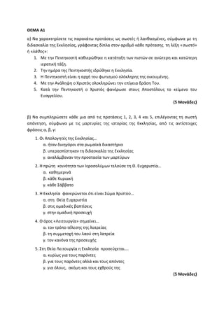 ΘΕΜΑ Α1
α) Να χαρακτηρίσετε τις παρακάτω προτάσεις ως σωστές ή λανθασμένες, σύμφωνα με τη
διδασκαλία της Εκκλησίας, γράφοντας δίπλα στον αριθμό κάθε πρότασης τη λέξη «σωστό»
ή «λάθος»:
1. Με την Πεντηκοστή καθιερώθηκε η κατάταξη των πιστών σε ανώτερη και κατώτερη
ιερατική τάξη.
2. Την ημέρα της Πεντηκοστής ιδρύθηκε η Εκκλησία.
3. Η Πεντηκοστή είναι η αρχή του φωτισμού ολόκληρης της οικουμένης.
4. Με την Ανάληψη ο Χριστός ολοκληρώνει την επίγεια δράση Του.
5. Κατά την Πεντηκοστή ο Χριστός φανέρωσε στους Αποστόλους το κείμενο του
Ευαγγελίου.
(5 Μονάδες)
β) Να συμπληρώσετε κάθε μια από τις προτάσεις 1, 2, 3, 4 και 5, επιλέγοντας τη σωστή
απάντηση, σύμφωνα με τις μαρτυρίες της ιστορίας της Εκκλησίας, από τις αντίστοιχες
φράσεις α, β, γ:
1. Οι Απολογητές της Εκκλησίας…
α. ήταν δικηγόροι στα ρωμαϊκά δικαστήρια
β. υπερασπίστηκαν τη διδασκαλία της Εκκλησίας
γ. αναλάμβαναν την προστασία των μαρτύρων
2. Η πρώτη κοινότητα των Ιεροσολύμων τελούσε τη Θ. Ευχαριστία…
α. καθημερινά
β. κάθε Κυριακή
γ. κάθε Σάββατο
3. Η Εκκλησία φανερώνεται ότι είναι Σώμα Χριστού…
α. στη Θεία Ευχαριστία
β. στις ομαδικές βαπτίσεις
γ. στην ομαδική προσευχή
4. Ο όρος «Λειτουργία» σημαίνει…
α. τον τρόπο τέλεσης της λατρείας
β. τη συμμετοχή του λαού στη λατρεία
γ. τον κανόνα της προσευχής
5. Στη Θεία Λειτουργία η Εκκλησία προσεύχεται….
α. κυρίως για τους παρόντες
β. για τους παρόντες αλλά και τους απόντες
γ. για όλους, ακόμη και τους εχθρούς της
(5 Μονάδες)
 