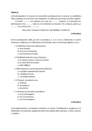 ΘΕΜΑ Α1
α) Να ξαναγράψετε το κείμενο που ακολουθεί συμπληρώνοντας τα κενά με τις κατάλληλες
λέξεις ή φράσεις που δίνονται στην παρένθεση. Σε κάθε κενό αντιστοιχεί μια λέξη ή φράση.
«Η τριπλή …………… και ανάδυση στο νερό της …………… σημαίνει τη συμμετοχή του
βαπτιζόμενου στην …………. ταφή και την Ανάσταση του Χριστού. Στη συνέχεια, χρίεται με
…………… και ντύνεται στα ……………».
(άγιο μύρο / τριήμερη / ολόλευκα / κολυμβήθρας / κατάδυση)
(5 Μονάδες)
β) Να συμπληρώσετε κάθε μια από τις προτάσεις 1, 2, 3, 4 και 5, επιλέγοντας τη σωστή
απάντηση, σύμφωνα με τη διδασκαλία της Εκκλησίας, από τις αντίστοιχες φράσεις α, β, γ:
1. Ο Ακάθιστος Ύμνος είναι αφιερωμένος…
α. στην Παναγία
β. στη νίκη της Εκκλησίας
γ. στην Κωνσταντινούπολη
2. Η Ορθόδοξη Εκκλησία τιμά τη Θεοτόκο…
α. με ειδικούς ύμνους, ναούς και εικόνες
β. με ειδική θεία λειτουργία
γ. κάθε Σάββατο
3. Κάθε Παρασκευή της Μ Σαρακοστής ψάλλεται…
α. ο μεγάλος παρακλητικός κανόνας
β. ο Ακάθιστος Ύμνος
γ. ο Επιτάφιος Θρήνος
4. Η Παναγία αποκαλείται και…
α. αοίδιμος
β. αειπάρθενος
γ. αείμνηστος
5. Η Κοίμηση της Θεοτόκου γιορτάζεται…
α. στις 26 Δεκεμβρίου
β. στις 15 Αυγούστου
γ. στις 14 Σεπτεμβρίου
(5 Μονάδες)
γ) Να χαρακτηρίσετε τις παρακάτω προτάσεις ως σωστές ή λανθασμένες, σύμφωνα με τη
διδασκαλία της Εκκλησίας, γράφοντας δίπλα στον αριθμό κάθε πρότασης τη λέξη «σωστό»
ή «λάθος»:
 