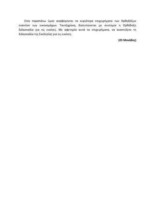 Στον παραπάνω ύμνο αναφέρονται τα κυριότερα επιχειρήματα των Ορθοδόξων
εναντίον των εικονομάχων. Ταυτόχρονα, διατυπώνεται με συντομία η Ορθόδοξη
διδασκαλία για τις εικόνες. Με αφετηρία αυτά τα επιχειρήματα, να αναπτύξετε τη
διδασκαλία της Εκκλησίας για τις εικόνες.
(25 Μονάδες)
 