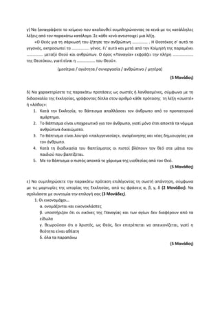 γ) Να ξαναγράψετε το κείμενο που ακολουθεί συμπληρώνοντας τα κενά με τις κατάλληλες
λέξεις από τον παρακάτω κατάλογο. Σε κάθε κενό αντιστοιχεί μια λέξη.
«Ο Θεός για τη σάρκωσή του ζήτησε την ανθρώπινη …………… . Η Θεοτόκος σ’ αυτό το
γεγονός, εκπροσωπεί το …………….. γένος. Γι’ αυτό και μετά από την Κοίμησή της παραμένει
……………. μεταξύ Θεού και ανθρώπων. Ο όρος «Παναγία» εκφράζει την πλήρη ………………..
της Θεοτόκου, γιατί είναι η ……………… του Θεού».
(μεσίτρια / αγιότητα / συνεργασία / ανθρώπινο / μητέρα)
(5 Μονάδες)
δ) Να χαρακτηρίσετε τις παρακάτω προτάσεις ως σωστές ή λανθασμένες, σύμφωνα με τη
διδασκαλία της Εκκλησίας, γράφοντας δίπλα στον αριθμό κάθε πρότασης τη λέξη «σωστό»
ή «λάθος»:
1. Κατά την Εκκλησία, το Βάπτισμα απαλλάσσει τον άνθρωπο από το προπατορικό
αμάρτημα.
2. Το Βάπτισμα είναι υποχρεωτικό για τον άνθρωπο, γιατί μόνο έτσι αποκτά τα νόμιμα
ανθρώπινα δικαιώματα.
3. Το Βάπτισμα είναι λουτρό «παλιγγενεσίας», αναγέννησης και νέας δημιουργίας για
τον άνθρωπο.
4. Κατά τη διαδικασία του Βαπτίσματος οι πιστοί βλέπουν τον θεό στα μάτια του
παιδιού που βαπτίζεται.
5. Με το Βάπτισμα ο πιστός αποκτά το χάρισμα της υιοθεσίας από τον Θεό.
(5 Μονάδες)
ε) Να συμπληρώσετε την παρακάτω πρόταση επιλέγοντας τη σωστή απάντηση, σύμφωνα
με τις μαρτυρίες της ιστορίας της Εκκλησίας, από τις φράσεις α, β, γ, δ (2 Μονάδες). Να
σχολιάσετε με συντομία την επιλογή σας (3 Μονάδες).
1. Οι εικονομάχοι…
α. ονομάζονται και εικονοκλάστες
β. υποστήριζαν ότι οι εικόνες της Παναγίας και των αγίων δεν διαφέρουν από τα
είδωλα
γ. θεωρούσαν ότι ο Χριστός, ως Θεός, δεν επιτρέπεται να απεικονίζεται, γιατί η
θεότητα είναι αθέατη
δ. όλα τα παραπάνω
(5 Μονάδες)
 