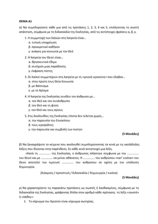 ΘΕΜΑ Α1
α) Να συμπληρώσετε κάθε μια από τις προτάσεις 1, 2, 3, 4 και 5, επιλέγοντας τη σωστή
απάντηση, σύμφωνα με τη διδασκαλία της Εκκλησίας, από τις αντίστοιχες φράσεις α, β, γ.
1. Η συμμετοχή των λαϊκών στη λατρεία είναι…
α. τυπική υποχρέωση
β. προαιρετικό καθήκον
γ. ανάγκη για κοινωνία με τον Θεό
2. Η λατρεία του Θεού είναι…
α. θρησκευτικό έθιμο
β. συνέχιση μιας παράδοσης
γ. έκφραση πίστης
3. Οι λαϊκοί συμμετέχουν στη λατρεία με τη «γενική ιεροσύνη» που έλαβαν…
α. στην πρώτη τους Θεία Κοινωνία
β. με Βάπτισμα
γ. με το Χρίσμα
4. Η λατρεία της Εκκλησίας συνδέει τον άνθρωπο με…
α. τον Θεό και τον συνάνθρωπο
β. τον Θεό και τη φύση
γ. τον Θεό και τους αγίους
5. Στις Ακολουθίες της Εκκλησίας τίποτα δεν τελείται χωρίς…
α. την παρουσία του Επισκόπου
β. τους ιεροψάλτες
γ. την παρουσία και συμβολή των πιστών
(5 Μονάδες)
β) Να ξαναγράψετε το κείμενο που ακολουθεί συμπληρώνοντας τα κενά με τις κατάλληλες
λέξεις που δίνονται στην παρένθεση. Σε κάθε κενό αντιστοιχεί μια λέξη.
«Κατά τη ……………. της Εκκλησίας, ο άνθρωπος πλάστηκε σύμφωνα με την …………….
του Θεού και με ……………. να μείνει αθάνατος. Η ……………. του ανθρώπου «κατ’ εικόνα» του
Θεού αποτελεί την τιμητική ……………. του ανθρώπου σε σχέση με την υπόλοιπη
δημιουργία.
(διάκριση / προοπτική / διδασκαλία / δημιουργία / εικόνα)
(5 Μονάδες)
γ) Να χαρακτηρίσετε τις παρακάτω προτάσεις ως σωστές ή λανθασμένες, σύμφωνα με τη
διδασκαλία της Εκκλησίας, γράφοντας δίπλα στον αριθμό κάθε πρότασης τη λέξη «σωστό»
ή «λάθος»:
1. Το κήρυγμα του Χριστού είναι κήρυγμα σωτηρίας.
 