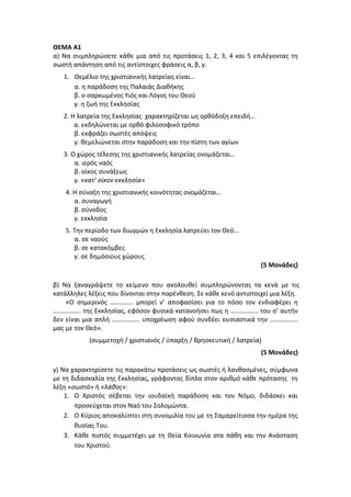 ΘΕΜΑ Α1
α) Να συμπληρώσετε κάθε μια από τις προτάσεις 1, 2, 3, 4 και 5 επιλέγοντας τη
σωστή απάντηση από τις αντίστοιχες φράσεις α, β, γ.
1. Θεμέλιο της χριστιανικής λατρείας είναι…
α. η παράδοση της Παλαιάς Διαθήκης
β. ο σαρκωμένος Υιός και Λόγος του Θεού
γ. η ζωή της Εκκλησίας
2. Η λατρεία της Εκκλησίας χαρακτηρίζεται ως ορθόδοξη επειδή…
α. εκδηλώνεται με ορθό φιλοσοφικό τρόπο
β. εκφράζει σωστές απόψεις
γ. θεμελιώνεται στην παράδοση και την πίστη των αγίων
3. Ο χώρος τέλεσης της χριστιανικής λατρείας ονομάζεται…
α. ιερός ναός
β. οίκος συνάξεως
γ. «κατ’ οίκον εκκλησία»
4. Η σύναξη της χριστιανικής κοινότητας ονομάζεται…
α. συναγωγή
β. σύνοδος
γ. εκκλησία
5. Την περίοδο των διωγμών η Εκκλησία λατρεύει τον Θεό…
α. σε ναούς
β. σε κατακόμβες
γ. σε δημόσιους χώρους
(5 Μονάδες)
β) Να ξαναγράψετε το κείμενο που ακολουθεί συμπληρώνοντας τα κενά με τις
κατάλληλες λέξεις που δίνονται στην παρένθεση. Σε κάθε κενό αντιστοιχεί μια λέξη.
«O σημερινός ………….. μπορεί ν’ αποφασίσει για το πόσο τον ενδιαφέρει η
…………….. της Εκκλησίας, εφόσον φυσικά κατανοήσει πως η …………….. του σ’ αυτήν
δεν είναι μια απλή …………….. υποχρέωση αφού συνδέει ουσιαστικά την ……………..
μας με τον Θεό».
(συμμετοχή / χριστιανός / ύπαρξη / θρησκευτική / λατρεία)
(5 Μονάδες)
γ) Να χαρακτηρίσετε τις παρακάτω προτάσεις ως σωστές ή λανθασμένες, σύμφωνα
με τη διδασκαλία της Εκκλησίας, γράφοντας δίπλα στον αριθμό κάθε πρότασης τη
λέξη «σωστό» ή «λάθος»:
1. Ο Χριστός σέβεται την ιουδαϊκή παράδοση και τον Νόμο, διδάσκει και
προσεύχεται στον Ναό του Σολομώντα.
2. Ο Κύριος αποκαλύπτει στη συνομιλία του με τη Σαμαρείτισσα την ημέρα της
θυσίας Του.
3. Κάθε πιστός συμμετέχει με τη Θεία Κοινωνία στα πάθη και την Ανάσταση
του Χριστού.
 