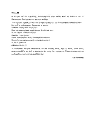 ΘΕΜΑ Β1
Ο ποιητής Μίλτος Σαχτούρης, αναφερόμενος στην πείνα, κατά τη διάρκεια του Β’
Παγκόσμιου Πολέμου και της κατοχής, γράφει:
«Ένα τεράστιο καρβέλι, μια πελώρια φρατζόλα ζεστό ψωμί είχε πέσει στο δρόμο από τον ουρανό
Ένα παιδί με πράσινο κοντό βρακάκι και με μαχαίρι
Έκοβε και μοίραζε στον κόσμο γύρω
Όμως και μια μικρή, ένας μικρός άσπρος άγγελος και αυτή
Μ’ ένα μαχαίρι έκοβε και μοίραζε
Κομμάτια γνήσιο ουρανό
Κι όλοι τώρα τρέχαν σ’ αυτή, λίγοι πηγαίναν στο ψωμί
Όλοι τρέχανε στο μικρόν άγγελο που μοίραζε ουρανό
Ας μην το κρύβουμε
Διψάμε για ουρανό!»
Το παραπάνω ποίημα παρουσιάζει πολλές εικόνες: παιδί, άγγελο, πείνα, δίψα, ψωμί,
ουρανό. Διαλέξτε μια από τις εικόνες αυτές, συσχετίστε την με ένα θέμα από το φετινό σας
μάθημα Θρησκευτικών και αναλύστε την.
(25 Μονάδες)
 