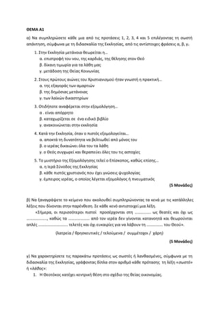 ΘΕΜΑ Α1
α) Να συμπληρώσετε κάθε μια από τις προτάσεις 1, 2, 3, 4 και 5 επιλέγοντας τη σωστή
απάντηση, σύμφωνα με τη διδασκαλία της Εκκλησίας, από τις αντίστοιχες φράσεις α, β, γ.
1. Στην Εκκλησία μετάνοια θεωρείται η…
α. επιστροφή του νου, της καρδιάς, της θέλησης στον Θεό
β. δίκαιη τιμωρία για τα λάθη μας
γ. μετάδοση της Θείας Κοινωνίας
2. Στους πρώτους αιώνες του Χριστιανισμού ήταν γνωστή η πρακτική…
α. της εξαγοράς των αμαρτιών
β. της δημόσιας μετάνοιας
γ. των λαϊκών δικαστηρίων
3. Οτιδήποτε αναφέρεται στην εξομολόγηση…
α . είναι απόρρητο
β. καταχωρίζεται σε ένα ειδικό βιβλίο
γ. ανακοινώνεται στην εκκλησία
4. Κατά την Εκκλησία, όταν ο πιστός εξομολογείται…
α. αποκτά τη δυνατότητα να βελτιωθεί από μόνος του
β. ο ιερέας δικαιώνει όλα του τα λάθη
γ. ο Θεός συγχωρεί και θεραπεύει όλες του τις αστοχίες
5. Το μυστήριο της Εξομολόγησης τελεί ο Επίσκοπος, καθώς επίσης…
α. η Ιερά Σύνοδος της Εκκλησίας
β. κάθε πιστός χριστιανός που έχει γνώσεις ψυχολογίας
γ. έμπειρος ιερέας, ο οποίος λέγεται εξομολόγος ή πνευματικός
(5 Μονάδες)
β) Να ξαναγράψετε το κείμενο που ακολουθεί συμπληρώνοντας τα κενά με τις κατάλληλες
λέξεις που δίνονται στην παρένθεση. Σε κάθε κενό αντιστοιχεί μια λέξη.
«Σήμερα, οι περισσότεροι πιστοί προσέρχονται στη ……………. ως θεατές και όχι ως
……………….., καθώς τα ………………… από τον ιερέα δεν γίνονται κατανοητά και θεωρούνται
απλές ……………………….. τελετές και όχι ευκαιρίες για να λάβουν τη ……………. του Θεού».
(λατρεία / θρησκευτικές / τελούμενα / συμμέτοχοι / χάρη)
(5 Μονάδες)
γ) Να χαρακτηρίσετε τις παρακάτω προτάσεις ως σωστές ή λανθασμένες, σύμφωνα με τη
διδασκαλία της Εκκλησίας, γράφοντας δίπλα στον αριθμό κάθε πρότασης τη λέξη «σωστό»
ή «λάθος»:
1. Η Θεοτόκος κατέχει κεντρική θέση στο σχέδιο της θείας οικονομίας.
 