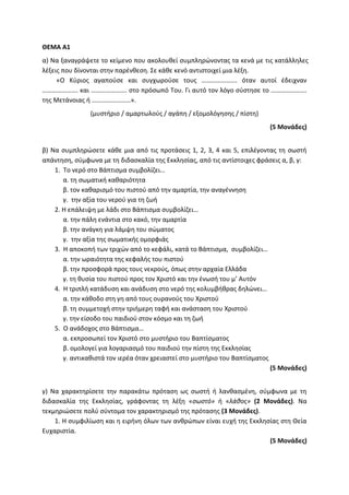 ΘΕΜΑ Α1
α) Να ξαναγράψετε το κείμενο που ακολουθεί συμπληρώνοντας τα κενά με τις κατάλληλες
λέξεις που δίνονται στην παρένθεση. Σε κάθε κενό αντιστοιχεί μια λέξη.
«Ο Κύριος αγαπούσε και συγχωρούσε τους …………………. όταν αυτοί έδειχναν
…………………. και …………………. στο πρόσωπό Του. Γι αυτό τον λόγο σύστησε το ………………….
της Μετάνοιας ή ……………………».
(μυστήριο / αμαρτωλούς / αγάπη / εξομολόγησης / πίστη)
(5 Μονάδες)
β) Να συμπληρώσετε κάθε μια από τις προτάσεις 1, 2, 3, 4 και 5, επιλέγοντας τη σωστή
απάντηση, σύμφωνα με τη διδασκαλία της Εκκλησίας, από τις αντίστοιχες φράσεις α, β, γ:
1. Το νερό στο Βάπτισμα συμβολίζει…
α. τη σωματική καθαριότητα
β. τον καθαρισμό του πιστού από την αμαρτία, την αναγέννηση
γ. την αξία του νερού για τη ζωή
2. Η επάλειψη με λάδι στο Βάπτισμα συμβολίζει…
α. την πάλη ενάντια στο κακό, την αμαρτία
β. την ανάγκη για λάμψη του σώματος
γ. την αξία της σωματικής ομορφιάς
3. Η αποκοπή των τριχών από το κεφάλι, κατά το Βάπτισμα, συμβολίζει…
α. την ωραιότητα της κεφαλής του πιστού
β. την προσφορά προς τους νεκρούς, όπως στην αρχαία Ελλάδα
γ. τη θυσία του πιστού προς τον Χριστό και την ένωσή του μ’ Αυτόν
4. Η τριπλή κατάδυση και ανάδυση στο νερό της κολυμβήθρας δηλώνει…
α. την κάθοδο στη γη από τους ουρανούς του Χριστού
β. τη συμμετοχή στην τριήμερη ταφή και ανάσταση του Χριστού
γ. την είσοδο του παιδιού στον κόσμο και τη ζωή
5. Ο ανάδοχος στο Βάπτισμα…
α. εκπροσωπεί τον Χριστό στο μυστήριο του Βαπτίσματος
β. ομολογεί για λογαριασμό του παιδιού την πίστη της Εκκλησίας
γ. αντικαθιστά τον ιερέα όταν χρειαστεί στο μυστήριο του Βαπτίσματος
(5 Μονάδες)
γ) Να χαρακτηρίσετε την παρακάτω πρόταση ως σωστή ή λανθασμένη, σύμφωνα με τη
διδασκαλία της Εκκλησίας, γράφοντας τη λέξη «σωστό» ή «λάθος» (2 Μονάδες). Να
τεκμηριώσετε πολύ σύντομα τον χαρακτηρισμό της πρότασης (3 Μονάδες).
1. Η συμφιλίωση και η ειρήνη όλων των ανθρώπων είναι ευχή της Εκκλησίας στη Θεία
Ευχαριστία.
(5 Μονάδες)
 