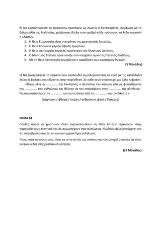 δ) Να χαρακτηρίσετε τις παρακάτω προτάσεις ως σωστές ή λανθασμένες, σύμφωνα με τη
διδασκαλία της Εκκλησίας, γράφοντας δίπλα στον αριθμό κάθε πρότασης τη λέξη «σωστό»
ή «λάθος»:
1. Η Θεία Ευχαριστία είναι ο πυρήνας της χριστιανικής λατρείας.
2. Η Θεία Κοινωνία χαρίζει άφεση αμαρτιών.
3. Η Θεία Λειτουργία αποτελεί προέκταση του Μυστικού Δείπνου.
4. Ο Μυστικός Δείπνος προεικονίζει τον πασχάλιο αμνό της Παλαιάς Διαθήκης.
5. Με τη Θεία Λειτουργία συνεχίζεται η παράδοση των αιματηρών θυσιών.
(5 Μονάδες)
ε) Να ξαναγράψετε το κείμενο που ακολουθεί συμπληρώνοντας τα κενά με τις κατάλληλες
λέξεις ή φράσεις που δίνονται στην παρένθεση. Σε κάθε κενό αντιστοιχεί μια λέξη ή φράση.
«Όπως λένε οι ……………. της Εκκλησίας, ο Δεσπότης του κόσμου είδε με φιλανθρωπία
την ……………. του ανθρώπου και θέλησε να τον επαναφέρει στην ……………. της αλήθειας .
Να αποκαταστήσει την ……………. και να τη σώσει από τη ……………. και τον θάνατο».
(επίγνωση / φθορά / πτώση / ανθρώπινη φύση / Πατέρες)
ΘΕΜΑ Β1
Πολλές φορές οι χριστιανοί όταν παρακολουθούν τη Θεία λατρεία αρκούνται στην
παρουσία τους στον ναό και δε συμμετέχουν στα τελούμενα. Νιώθουν φιλοξενούμενοι και
ότι παραβρίσκονται σε κοινωνικού χαρακτήρα εκδήλωση.
Ποια, κατά τη γνώμη σας, είναι τα αίτια αυτής της στάσης και πώς μπορεί ο πιστός να είναι
ενεργό μέλος στη χριστιανική λατρεία;
(25 Μονάδες)
 