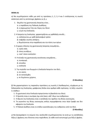 ΘΕΜΑ Α1
α) Να συμπληρώσετε κάθε μια από τις προτάσεις 1, 2, 3, 4 και 5 επιλέγοντας τη σωστή
απάντηση από τις αντίστοιχες φράσεις α, β, γ.
1. Θεμέλιο της χριστιανικής λατρείας είναι…
α. η παράδοση της Παλαιάς Διαθήκης
β. ο σαρκωμένος Υιός και Λόγος του Θεού
γ. η ζωή της Εκκλησίας
2. Η λατρεία της Εκκλησίας χαρακτηρίζεται ως ορθόδοξη επειδή…
α. εκδηλώνεται με ορθό φιλοσοφικό τρόπο
β. εκφράζει σωστές απόψεις
γ. θεμελιώνεται στην παράδοση και την πίστη των αγίων
3. Ο χώρος τέλεσης της χριστιανικής λατρείας ονομάζεται…
α. ιερός ναός
β. οίκος συνάξεως
γ. «κατ’ οίκον εκκλησία»
4. Η σύναξη της χριστιανικής κοινότητας ονομάζεται…
α. συναγωγή
β. σύνοδος
γ. εκκλησία
5. Την περίοδο των διωγμών η Εκκλησία λατρεύει τον Θεό…
α. σε ναούς
β. σε κατακόμβες
γ. σε δημόσιους χώρους
(5 Μονάδες)
β) Να χαρακτηρίσετε τις παρακάτω προτάσεις ως σωστές ή λανθασμένες, σύμφωνα με τη
διδασκαλία της Εκκλησίας, γράφοντας δίπλα στον αριθμό κάθε πρότασης τη λέξη «σωστό»
ή «λάθος»:
1. Οι χριστιανοί στην Εκκλησία προγεύονται τη βασιλεία του Θεού.
2. Ο Χριστός είναι ο σωτήρας όχι ενός λαού, αλλ’ όλων των ανθρώπων.
3. Η ίδρυση της Εκκλησίας είναι η κατάληξη του σχεδίου της θείας οικονομίας.
4. Τα γεγονότα της θείας οικονομίας απλώς περιγράφονται στην Αγία Γραφή και δεν
αφορούν την Εκκλησία.
5. Η Παλαιά Διαθήκη είναι το στάδιο εγκατάλειψης του ανθρώπου από τον Θεό.
(5 Μονάδες)
γ) Να ξαναγράψετε το κείμενο που ακολουθεί συμπληρώνοντας τα κενά με τις κατάλληλες
λέξεις ή φράσεις που δίνονται στην παρένθεση. Σε κάθε κενό αντιστοιχεί μια λέξη ή φράση.
 