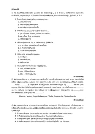 ΘΕΜΑ Α1
α) Να συμπληρώσετε κάθε μια από τις προτάσεις 1, 2, 3, 4 και 5, επιλέγοντας τη σωστή
απάντηση, σύμφωνα με τη διδασκαλία της Εκκλησίας, από τις αντίστοιχες φράσεις α, β, γ:
1. Ο Ακάθιστος Ύμνος είναι αφιερωμένος…
α. στην Παναγία
β. στη νίκη της Εκκλησίας
γ. στην Κωνσταντινούπολη
2. Η Ορθόδοξη Εκκλησία τιμά τη Θεοτόκο…
α. με ειδικούς ύμνους, ναούς και εικόνες
β. με ειδική θεία λειτουργία
γ. κάθε Σάββατο
3. Κάθε Παρασκευή της Μ Σαρακοστής ψάλλεται…
α. ο μεγάλος παρακλητικός κανόνας
β. ο Ακάθιστος Ύμνος
γ. ο Επιτάφιος Θρήνος
4. Η Παναγία αποκαλείται και…
α. αοίδιμος
β. αειπάρθενος
γ. αείμνηστος
5. Η Κοίμηση της Θεοτόκου γιορτάζεται…
α. στις 26 Δεκεμβρίου
β. στις 15 Αυγούστου
γ. στις 14 Σεπτεμβρίου
(5 Μονάδες)
β) Να ξαναγράψετε το κείμενο που ακολουθεί συμπληρώνοντας τα κενά με τις κατάλληλες
λέξεις ή φράσεις που δίνονται στην παρένθεση. Σε κάθε κενό αντιστοιχεί μια λέξη ή φράση.
«Στην ……………. η λατρευτική σύναξη ήταν συνδυασμένη με τη ……………. και τα έργα
αγάπης. Μετά τη θεία λατρεία στον ναό, οι πιστοί ενωμένοι με τον σύνδεσμο της …………….
και της ειρήνης, επέστρεφαν στον κόσμο για να εφαρμόσουν όσα έμαθαν και …………. από
την τέλεση του μυστηρίου της …………….».
(βίωσαν / αγάπης / αρχαία Εκκλησία / Θείας Ευχαριστίας / φιλανθρωπία)
(5 Μονάδες)
γ) Να χαρακτηρίσετε τις παρακάτω προτάσεις ως σωστές ή λανθασμένες, σύμφωνα με τη
διδασκαλία της Εκκλησίας, γράφοντας δίπλα στον αριθμό κάθε πρότασης τη λέξη «σωστό»
ή «λάθος»:
1. Ο αναστάσιμος χαιρετισμός των πιστών είναι «Χαρούμενη Ανάσταση».
2. Η Ανάσταση του Χριστού θεωρείται θεμέλιο της Εκκλησίας.
3. Για την Εκκλησία η πίστη είναι μάταιη χωρίς την Ανάσταση.
4. Η Ανάσταση του Χριστού απουσιάζει από το Σύμβολο της Πίστεως.
 