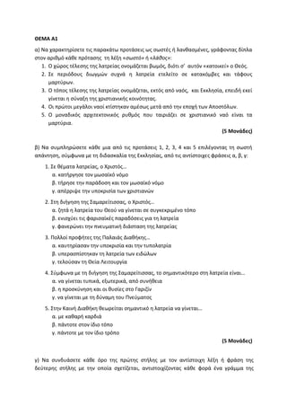ΘΕΜΑ Α1
α) Να χαρακτηρίσετε τις παρακάτω προτάσεις ως σωστές ή λανθασμένες, γράφοντας δίπλα
στον αριθμό κάθε πρότασης τη λέξη «σωστό» ή «λάθος»:
1. Ο χώρος τέλεσης της λατρείας ονομάζεται βωμός, διότι σ’ αυτόν «κατοικεί» ο Θεός.
2. Σε περιόδους διωγμών συχνά η λατρεία ετελείτο σε κατακόμβες και τάφους
μαρτύρων.
3. Ο τόπος τέλεσης της λατρείας ονομάζεται, εκτός από ναός, και Εκκλησία, επειδή εκεί
γίνεται η σύναξη της χριστιανικής κοινότητας.
4. Οι πρώτοι μεγάλοι ναοί κτίστηκαν αμέσως μετά από την εποχή των Αποστόλων.
5. Ο μοναδικός αρχιτεκτονικός ρυθμός που ταιριάζει σε χριστιανικό ναό είναι τα
μαρτύρια.
(5 Μονάδες)
β) Να συμπληρώσετε κάθε μια από τις προτάσεις 1, 2, 3, 4 και 5 επιλέγοντας τη σωστή
απάντηση, σύμφωνα με τη διδασκαλία της Εκκλησίας, από τις αντίστοιχες φράσεις α, β, γ:
1. Σε θέματα λατρείας, ο Χριστός…
α. κατήργησε τον μωσαϊκό νόμο
β. τήρησε την παράδοση και τον μωσαϊκό νόμο
γ. απέρριψε την υποκρισία των χριστιανών
2. Στη διήγηση της Σαμαρείτισσας, ο Χριστός…
α. ζητά η λατρεία του Θεού να γίνεται σε συγκεκριμένο τόπο
β. ενισχύει τις φαρισαϊκές παραδόσεις για τη λατρεία
γ. φανερώνει την πνευματική διάσταση της λατρείας
3. Πολλοί προφήτες της Παλαιάς Διαθήκης…
α. καυτηρίασαν την υποκρισία και την τυπολατρία
β. υπερασπίστηκαν τη λατρεία των ειδώλων
γ. τελούσαν τη Θεία Λειτουργία
4. Σύμφωνα με τη διήγηση της Σαμαρείτισσας, το σημαντικότερο στη λατρεία είναι…
α. να γίνεται τυπικά, εξωτερικά, από συνήθεια
β. η προσκύνηση και οι θυσίες στο Γαριζίν
γ. να γίνεται με τη δύναμη του Πνεύματος
5. Στην Καινή Διαθήκη θεωρείται σημαντικό η λατρεία να γίνεται…
α. με καθαρή καρδιά
β. πάντοτε στον ίδιο τόπο
γ. πάντοτε με τον ίδιο τρόπο
(5 Μονάδες)
γ) Να συνδυάσετε κάθε όρο της πρώτης στήλης με τον αντίστοιχη λέξη ή φράση της
δεύτερης στήλης με την οποία σχετίζεται, αντιστοιχίζοντας κάθε φορά ένα γράμμα της
 