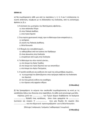 ΘΕΜΑ Α1
α) Να συμπληρώσετε κάθε μια από τις προτάσεις 1, 2, 3, 4 και 5 επιλέγοντας τη
σωστή απάντηση, σύμφωνα με τη διδασκαλία της Εκκλησίας, από τις αντίστοιχες
φράσεις α, β, γ.
1.Η σύσταση του μυστηρίου του Βαπτίσματος οφείλεται…
α. στον απόστολο Πέτρο
β. στην Παλαιά Διαθήκη
γ. στον Ιησού Χριστό
2. Στην πρώτη χριστιανική εποχή, πριν το Βάπτισμα ήταν απαραίτητη η…
α. κατήχηση
β. γνώση της Παλαιάς Διαθήκης
γ. Θεία Κοινωνία
3. Ο θεσμός του νηπιοβαπτισμού…
α. καθιερώθηκε από τον Ιωάννη τον Πρόδρομο
β. είναι άγνωστος στην Εκκλησία
γ. επικράτησε από νωρίς στην Εκκλησία
4. Το Βάπτισμα του νέου πιστού γίνεται…
α. στο όνομα της Αγίας Τριάδος
β. στο όνομα του Ιησού Χριστού και των αποστόλων
γ. στο όνομα του Αγίου Πνεύματος
5. Η τριπλή κατάδυση και ανάδυση στο νερό της κολυμπήθρας σημαίνει…
α. τη συμμετοχή του βαπτιζόμενου στην τριήμερη ταφή και την Ανάσταση
του Χριστού
β. την πνευματική ευθύνη του αναδόχου
γ. την τήρηση ενός αρχαίου εθίμου
(5 Μονάδες)
β) Να ξαναγράψετε το κείμενο που ακολουθεί συμπληρώνοντας τα κενά με τις
κατάλληλες λέξεις που δίνονται στην παρένθεση. Σε κάθε κενό αντιστοιχεί μια λέξη.
«Αμέσως μετά τον ………………….. των Τιμίων Δώρων διαβάζονται τα λεγόμενα
……………………, δηλαδή ένας κατάλογος, όπου είναι γραμμένα τα …………………..
ζωντανών και νεκρών. Η ……………………. τους μας θυμίζει ότι είμαστε όλοι
………………………. και στο κλίμα αυτό προετοιμαζόμαστε για τη Θεία Κοινωνία».
(δίπτυχα / ανάγνωση / ονόματα / καθαγιασμό / ενωμένοι)
(5 Μονάδες)
 