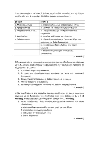 Γ) Να αντιστοιχήσετε τις λέξεις ή φράσεις της Α’ στήλης με εκείνες που σχετίζονται
στη Β’ στήλη (στη Β’ στήλη έχει δύο λέξεις ή φράσεις περισσότερες).
ΣΤΗΛΗ Α ΣΤΗΛΗ Β
α. Μυστικός Δείπνος 1. Απόστολος Παύλος, ο απόστολος των εθνών
β. Άρτος και Οίνος 2. Επίκληση και καθαγιασμός Τιμίων Δώρων
γ. «Λάβετε φάγετε..» και… 3. Το Σώμα και το Αίμα του Χριστού στη Θεία
Ευχαριστία
δ. Άγιο Πνεύμα 4. Ιουστίνος, φιλόσοφος και μάρτυρας
ε. Θεία Λειτουργία 5. «Πίετε εξ αυτού πάντες». Συστατικοί λόγοι του
μυστηρίου της Θείας Ευχαριστίας
6. Συνεχίζεται ως Δείπνο Αγάπης στην πρώτη
Εκκλησία
7. Η πιο γνωστή είναι έργο του Ιωάννου
Χρυσοστόμου
(5 Μονάδες)
δ) Να χαρακτηρίσετε τις παρακάτω προτάσεις ως σωστές ή λανθασμένες, σύμφωνα
με τη διδασκαλία της Εκκλησίας, γράφοντας δίπλα στον αριθμό κάθε πρότασης τη
λέξη «σωστό» ή «λάθος»:
1. Η μετάνοια οδηγεί στην απελπισία.
2. Το έργο του εξομολόγου-ιερέα ταυτίζεται με αυτό του κοινωνικού
λειτουργού.
3. Στο μυστήριο της Μετανοίας ο Θεός συγχωρεί δια του ιερέα.
4. Μόνο ο Θεός είναι αναμάρτητος.
5. Το αίσθημα ντροπής είναι ενδεικτικό της πορείας προς τη μετάνοια.
(5 Μονάδες)
ε) Να συμπληρώσετε την παρακάτω πρόταση επιλέγοντας τη σωστή απάντηση,
σύμφωνα με τη διδασκαλία τους Εκκλησίας, από τους φράσεις α, β, γ, δ (2
Μονάδες). Να τεκμηριώσετε με συντομία την επιλογή τους (3 Μονάδες).
1. Με το μυστήριο του Γάμου ο άνδρας και η γυναίκα ενώνονται «εις σάρκα
μία» δηλαδή…
α. γίνονται σύζυγοι και μοιράζονται τους χαρές και τους λύπες
β. αποτελούν ψυχοσωματική ενότητα
γ. επιδιώκουν την ολοκλήρωσή τους
δ. όλα τα παραπάνω
(5 Μονάδες)
 