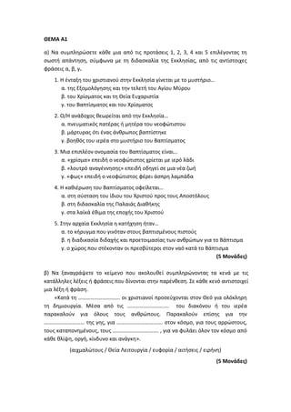 ΘΕΜΑ Α1
α) Να συμπληρώσετε κάθε μια από τις προτάσεις 1, 2, 3, 4 και 5 επιλέγοντας τη
σωστή απάντηση, σύμφωνα με τη διδασκαλία της Εκκλησίας, από τις αντίστοιχες
φράσεις α, β, γ.
1. Η ένταξη του χριστιανού στην Εκκλησία γίνεται με το μυστήριο…
α. της Εξομολόγησης και την τελετή του Αγίου Μύρου
β. του Χρίσματος και τη Θεία Ευχαριστία
γ. του Βαπτίσματος και του Χρίσματος
2. Ο/Η ανάδοχος θεωρείται από την Εκκλησία…
α. πνευματικός πατέρας ή μητέρα του νεοφώτιστου
β. μάρτυρας ότι ένας άνθρωπος βαπτίστηκε
γ. βοηθός του ιερέα στο μυστήριο του Βαπτίσματος
3. Μια επιπλέον ονομασία του Βαπτίσματος είναι…
α. «χρίσμα» επειδή ο νεοφώτιστος χρίεται με ιερό λάδι
β. «λουτρό αναγέννησης» επειδή οδηγεί σε μια νέα ζωή
γ. «φως» επειδή ο νεοφώτιστος φέρει άσπρη λαμπάδα
4. Η καθιέρωση του Βαπτίσματος οφείλεται…
α. στη σύσταση του ίδιου του Χριστού προς τους Αποστόλους
β. στη διδασκαλία της Παλαιάς Διαθήκης
γ. στα λαϊκά έθιμα της εποχής του Χριστού
5. Στην αρχαία Εκκλησία η κατήχηση ήταν…
α. το κήρυγμα που γινόταν στους βαπτισμένους πιστούς
β. η διαδικασία διδαχής και προετοιμασίας των ανθρώπων για το Βάπτισμα
γ. ο χώρος που στέκονταν οι πρεσβύτεροι στον ναό κατά το Βάπτισμα
(5 Μονάδες)
β) Να ξαναγράψετε το κείμενο που ακολουθεί συμπληρώνοντας τα κενά με τις
κατάλληλες λέξεις ή φράσεις που δίνονται στην παρένθεση. Σε κάθε κενό αντιστοιχεί
μια λέξη ή φράση.
«Κατά τη …………………………. οι χριστιανοί προσεύχονται στον Θεό για ολόκληρη
τη δημιουργία. Μέσα από τις …………………………. του διακόνου ή του ιερέα
παρακαλούν για όλους τους ανθρώπους. Παρακαλούν επίσης για την
………………………… της γης, για ……………………………. στον κόσμο, για τους αρρώστους,
τους καταπονημένους, τους ……………………………. , για να φυλάει όλον τον κόσμο από
κάθε θλίψη, οργή, κίνδυνο και ανάγκη».
(αιχμαλώτους / Θεία Λειτουργία / ευφορία / αιτήσεις / ειρήνη)
(5 Μονάδες)
 