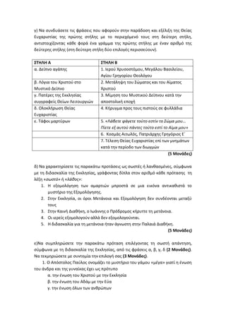 γ) Να συνδυάσετε τις φράσεις που αφορούν στην παράδοση και εξέλιξη της Θείας
Ευχαριστίας της πρώτης στήλης με το περιεχόμενό τους στη δεύτερη στήλη,
αντιστοιχίζοντας κάθε φορά ένα γράμμα της πρώτης στήλης με έναν αριθμό της
δεύτερης στήλης (στη δεύτερη στήλη δύο επιλογές περισσεύουν).
ΣΤΗΛΗ Α ΣΤΗΛΗ Β
α. Δείπνο αγάπης 1. Ιερού Χρυσοστόμου, Μεγάλου Βασιλείου,
Αγίου Γρηγορίου Θεολόγου
β. Λόγια του Χριστού στο
Μυστικό Δείπνο
2. Μετάληψη του Σώματος και του Αίματος
Χριστού
γ. Πατέρες της Εκκλησίας
συγγραφείς Θείων Λειτουργιών
3. Μίμηση του Μυστικού Δείπνου κατά την
αποστολική εποχή
δ. Ολοκλήρωση Θείας
Ευχαριστίας
4. Κήρυγμα προς τους πιστούς σε φυλλάδια
ε. Τάφοι μαρτύρων 5. «Λάβετε φάγετε τούτο εστίν το Σώμα μου…
Πίετε εξ αυτού πάντες τούτο εστί το Αίμα μου»
6. Κοσμάς Αιτωλός, Πατριάρχης Γρηγόριος Ε΄
7. Τέλεση Θείας Ευχαριστίας επί των μνημάτων
κατά την περίοδο των διωγμών
(5 Μονάδες)
δ) Να χαρακτηρίσετε τις παρακάτω προτάσεις ως σωστές ή λανθασμένες, σύμφωνα
με τη διδασκαλία της Εκκλησίας, γράφοντας δίπλα στον αριθμό κάθε πρότασης τη
λέξη «σωστό» ή «λάθος»:
1. Η εξομολόγηση των αμαρτιών μπροστά σε μια εικόνα αντικαθιστά το
μυστήριο της Εξομολόγησης.
2. Στην Εκκλησία, οι όροι Μετάνοια και Εξομολόγηση δεν συνδέονται μεταξύ
τους
3. Στην Καινή Διαθήκη, ο Ιωάννης ο Πρόδρομος κήρυττε τη μετάνοια.
4. Οι ιερείς εξομολογούν αλλά δεν εξομολογούνται.
5. Η διδασκαλία για τη μετάνοια ήταν άγνωστη στην Παλαιά Διαθήκη.
(5 Μονάδες)
ε)Να συμπληρώσετε την παρακάτω πρόταση επιλέγοντας τη σωστή απάντηση,
σύμφωνα με τη διδασκαλία της Εκκλησίας, από τις φράσεις α, β, γ, δ (2 Μονάδες).
Να τεκμηριώσετε με συντομία την επιλογή σας (3 Μονάδες).
1. Ο Απόστολος Παύλος ονομάζει το μυστήριο του γάμου «μέγα» γιατί η ένωση
του άνδρα και της γυναίκας έχει ως πρότυπο
α. την ένωση του Χριστού με την Εκκλησία
β. την ένωση του Αδάμ με την Εύα
γ. την ένωση όλων των ανθρώπων
 