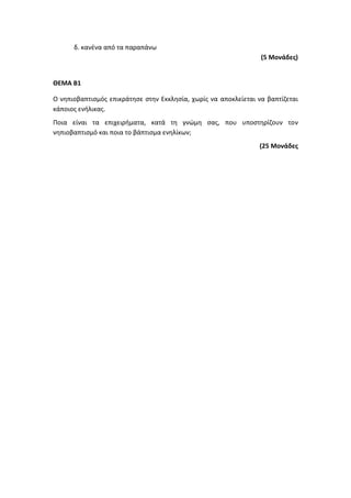 δ. κανένα από τα παραπάνω
(5 Μονάδες)
ΘΕΜΑ Β1
Ο νηπιοβαπτισμός επικράτησε στην Εκκλησία, χωρίς να αποκλείεται να βαπτίζεται
κάποιος ενήλικας.
Ποια είναι τα επιχειρήματα, κατά τη γνώμη σας, που υποστηρίζουν τον
νηπιοβαπτισμό και ποια το βάπτισμα ενηλίκων;
(25 Μονάδες
 