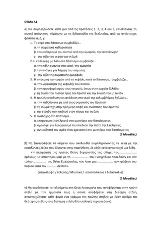 ΘΕΜΑ Α1
α) Να συμπληρώσετε κάθε μια από τις προτάσεις 1, 2, 3, 4 και 5, επιλέγοντας τη
σωστή απάντηση, σύμφωνα με τη διδασκαλία της Εκκλησίας, από τις αντίστοιχες
φράσεις α, β, γ:
1. Το νερό στο Βάπτισμα συμβολίζει…
α. τη σωματική καθαριότητα
β. τον καθαρισμό του πιστού από την αμαρτία, την αναγέννηση
γ. την αξία του νερού για τη ζωή
2. Η επάλειψη με λάδι στο Βάπτισμα συμβολίζει…
α. την πάλη ενάντια στο κακό, την αμαρτία
β. την ανάγκη για λάμψη του σώματος
γ. την αξία της σωματικής ομορφιάς
3. Η αποκοπή των τριχών από το κεφάλι, κατά το Βάπτισμα, συμβολίζει…
α. την ωραιότητα της κεφαλής του πιστού
β. την προσφορά προς τους νεκρούς, όπως στην αρχαία Ελλάδα
γ. τη θυσία του πιστού προς τον Χριστό και την ένωσή του μ’ Αυτόν
4. Η τριπλή κατάδυση και ανάδυση στο νερό της κολυμβήθρας δηλώνει…
α. την κάθοδο στη γη από τους ουρανούς του Χριστού
β. τη συμμετοχή στην τριήμερη ταφή και ανάσταση του Χριστού
γ. την είσοδο του παιδιού στον κόσμο και τη ζωή
5. Ο ανάδοχος στο Βάπτισμα…
α. εκπροσωπεί τον Χριστό στο μυστήριο του Βαπτίσματος
β. ομολογεί για λογαριασμό του παιδιού την πίστη της Εκκλησίας
γ. αντικαθιστά τον ιερέα όταν χρειαστεί στο μυστήριο του Βαπτίσματος
(5 Μονάδες)
β) Να ξαναγράψετε το κείμενο που ακολουθεί συμπληρώνοντας τα κενά με της
κατάλληλες λέξεις που δίνονται στην παρένθεση. Σε κάθε κενό αντιστοιχεί μια λέξη.
«Η περιγραφή της πρώτης Θείας Ευχαριστίας της οδηγεί της ………………….
Χρόνους. Οι απόστολοι μαζί με τη ………………….. του Ευαγγελίου παρέδιδαν και τον
τρόπο …………….. της Θείας Ευχαριστίας, που ήταν μια ………………… των πράξεων του
Κυρίου κατά τον …………. Δείπνο».
(επανάληψη / τέλεσης / Μυστικό / αποστολικούς / διδασκαλία)
(5 Μονάδες)
γ) Να συνδυάσετε τα τελούμενα στη Θεία Λειτουργία που αναφέρονται στην πρώτη
στήλη με την ερμηνεία τους η οποία αναφέρεται στη δεύτερη στήλη,
αντιστοιχίζοντας κάθε φορά ένα γράμμα της πρώτης στήλης με έναν αριθμό της
δεύτερης στήλης (στη δεύτερη στήλη δύο επιλογές περισσεύουν).
 