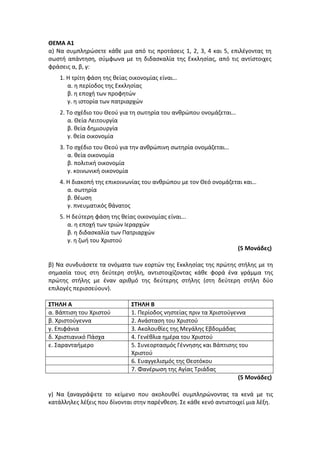 ΘΕΜΑ Α1
α) Να συμπληρώσετε κάθε μια από τις προτάσεις 1, 2, 3, 4 και 5, επιλέγοντας τη
σωστή απάντηση, σύμφωνα με τη διδασκαλία της Εκκλησίας, από τις αντίστοιχες
φράσεις α, β, γ:
1. Η τρίτη φάση της θείας οικονομίας είναι…
α. η περίοδος της Εκκλησίας
β. η εποχή των προφητών
γ. η ιστορία των πατριαρχών
2. Το σχέδιο του Θεού για τη σωτηρία του ανθρώπου ονομάζεται…
α. Θεία Λειτουργία
β. θεία δημιουργία
γ. θεία οικονομία
3. Το σχέδιο του Θεού για την ανθρώπινη σωτηρία ονομάζεται…
α. θεία οικονομία
β. πολιτική οικονομία
γ. κοινωνική οικονομία
4. Η διακοπή της επικοινωνίας του ανθρώπου με τον Θεό ονομάζεται και…
α. σωτηρία
β. θέωση
γ. πνευματικός θάνατος
5. Η δεύτερη φάση της θείας οικονομίας είναι...
α. η εποχή των τριών Ιεραρχών
β. η διδασκαλία των Πατριαρχών
γ. η ζωή του Χριστού
(5 Μονάδες)
β) Να συνδυάσετε τα ονόματα των εορτών της Εκκλησίας της πρώτης στήλης με τη
σημασία τους στη δεύτερη στήλη, αντιστοιχίζοντας κάθε φορά ένα γράμμα της
πρώτης στήλης με έναν αριθμό της δεύτερης στήλης (στη δεύτερη στήλη δύο
επιλογές περισσεύουν).
ΣΤΗΛΗ Α ΣΤΗΛΗ Β
α. Βάπτιση του Χριστού 1. Περίοδος νηστείας πριν τα Χριστούγεννα
β. Χριστούγεννα 2. Ανάσταση του Χριστού
γ. Επιφάνια 3. Ακολουθίες της Μεγάλης Εβδομάδας
δ. Χριστιανικό Πάσχα 4. Γενέθλια ημέρα του Χριστού
ε. Σαρανταήμερο 5. Συνεορτασμός Γέννησης και Βάπτισης του
Χριστού
6. Ευαγγελισμός της Θεοτόκου
7. Φανέρωση της Αγίας Τριάδας
(5 Μονάδες)
γ) Να ξαναγράψετε το κείμενο που ακολουθεί συμπληρώνοντας τα κενά με τις
κατάλληλες λέξεις που δίνονται στην παρένθεση. Σε κάθε κενό αντιστοιχεί μια λέξη.
 