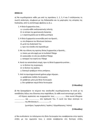 ΘΕΜΑ Α1
α) Να συμπληρώσετε κάθε μια από τις προτάσεις 1, 2, 3, 4 και 5 επιλέγοντας τη
σωστή απάντηση, σύμφωνα με της διδασκαλία και τις μαρτυρίες της ιστορίας της
Εκκλησίας, από τις αντίστοιχες φράσεις α, β, γ.
1. Η Θεία Ευχαριστία είναι…
α. η ουσία κάθε εκκλησιαστικής τελετής
β. το κέντρο της χριστιανικής λατρείας
γ. η προετοιμασία για τα άλλα μυστήρια
2. Η Θεία Ευχαριστία συνεστήθη από τον Χριστό…
α. στη διάρκεια του Μυστικού Δείπνου
β. μετά την Ανάστασή Του
γ. πριν την είσοδο στα Ιεροσόλυμα
3. Με την τέλεση της πρώτης Θείας Ευχαριστίας ο Χριστός…
α. έκανε μια νέα αρχή για το Ιουδαϊκό Πάσχα
β. εγκαινιάζει το νέο και αληθινό Πάσχα
γ. καταργεί την εορτή του Πάσχα
4. Κατά την αποστολική εποχή, πριν τη Θεία Ευχαριστία γινόταν…
α. το δείπνο της συγγνώμης
β. το δείπνο της αγάπης
γ. διανομή τροφίμων στους απόρους
5. Από τα πρωτοχριστιανικά χρόνια μέχρι σήμερα…
α. γράφτηκαν πολλές Λειτουργίες
β. γράφτηκε μόνο μία Θεία Λειτουργία
γ. δεν γράφτηκε καμιά Θεία Λειτουργία
(5 Μονάδες)
β) Να ξαναγράψετε το κείμενο που ακολουθεί συμπληρώνοντας τα κενά με τις
κατάλληλες λέξεις που δίνονται στην παρένθεση. Σε κάθε κενό αντιστοιχεί μια λέξη.
«Ο Κύριος αγαπούσε και συγχωρούσε τους …………………. όταν αυτοί έδειχναν
…………………. και …………………. στο πρόσωπό Του. Γι αυτό τον λόγο σύστησε το
…………………. της Μετάνοιας ή ……………………».
(μυστήριο / αμαρτωλούς / αγάπη / εξομολόγησης / πίστη)
(5 Μονάδες)
γ) Να συνδυάσετε τα τελούμενα στη Θεία Λειτουργία που αναφέρονται στην πρώτη
στήλη με την ερμηνεία τους η οποία αναφέρεται στη δεύτερη στήλη,
 