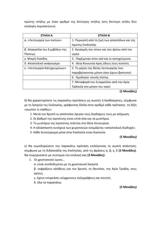 πρώτης στήλης με έναν αριθμό της δεύτερης στήλης (στη δεύτερη στήλη δύο
επιλογές περισσεύουν).
ΣΤΗΛΗ Α ΣΤΗΛΗ Β
α. «Λειτουργία των πιστών» 1. Περικοπή από τη ζωή των αποστόλων και της
πρώτης Εκκλησίας
β. Απαγγελία του Συμβόλου της
Πίστεως
2. Αγιασμός του οίνου και του άρτου από τον
ιερέα
γ. Μικρή Είσοδος 3. Παρέμεναν στον ναό και οι κατηχούμενοι
δ. Αποστολικό ανάγνωσμα 4. Θεία Κοινωνία προς όλους τους πιστούς
ε. «Λειτουργία Κατηχουμένων» 5. Το μέρος της Θείας Λειτουργίας που
παραβρίσκονται μόνον όσοι έχουν βαπτιστεί
6. Ομολογία κοινής πίστης
7. Μεταφορά του Ευαγγελίου από την Αγία
Τράπεζα στο μέσον του ναού
(5 Μονάδες)
δ) Να χαρακτηρίσετε τις παρακάτω προτάσεις ως σωστές ή λανθασμένες, σύμφωνα
με τη λατρεία της Εκκλησίας, γράφοντας δίπλα στον αριθμό κάθε πρότασης τη λέξη
«σωστό» ή «λάθος»:
1. Μετά τον Χριστό οι απόστολοι όρισαν τους διαδόχους τους με κλήρωση.
2. Οι βαθμοί της Ιεροσύνης είναι επτά όσα και τα μυστήρια.
3. Το μυστήριο της Ιεροσύνης τελείται στη Θεία Λειτουργία.
4. Η αδιάσπαστη συνέχεια των χειροτονιών ονομάζεται «αποστολική διαδοχή».
5. Κάθε λειτούργημα μέσα στην Εκκλησία είναι διακονία.
(5 Μονάδες)
ε) Να συμπληρώσετε την παρακάτω πρόταση επιλέγοντας τη σωστή απάντηση,
σύμφωνα με τη διδασκαλία της Εκκλησίας, από τις φράσεις α, β, γ, δ (2 Μονάδες).
Να τεκμηριώσετε με συντομία την επιλογή σας (3 Μονάδες).
1. Οι χριστιανικοί ύμνοι…
α. είναι συνδεδεμένοι με τη χριστιανική λατρεία
β. εκφράζουν αλήθειες για τον Χριστό, τη Θεοτόκο, την Αγία Τριάδα, τους
αγίους
γ. έχουν επηρεάσει σύγχρονους πεζογράφους και ποιητές
δ. όλα τα παραπάνω
(5 Μονάδες)
 