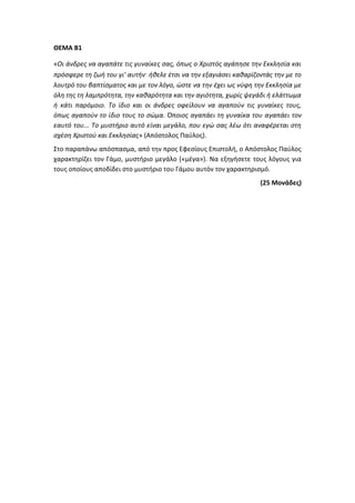 ΘΕΜΑ Β1
«Οι άνδρες να αγαπάτε τις γυναίκες σας, όπως ο Χριστός αγάπησε την Εκκλησία και
πρόσφερε τη ζωή του γι' αυτήν· ήθελε έτσι να την εξαγιάσει καθαρίζοντάς την με το
λουτρό του βαπτίσματος και με τον λόγο, ώστε να την έχει ως νύφη την Εκκλησία με
όλη της τη λαμπρότητα, την καθαρότητα και την αγιότητα, χωρίς ψεγάδι ή ελάττωμα
ή κάτι παρόμοιο. Το ίδιο και οι άνδρες οφείλουν να αγαπούν τις γυναίκες τους,
όπως αγαπούν το ίδιο τους το σώμα. Όποιος αγαπάει τη γυναίκα του αγαπάει τον
εαυτό του... Το μυστήριο αυτό είναι μεγάλο, που εγώ σας λέω ότι αναφέρεται στη
σχέση Χριστού και Εκκλησίας» (Απόστολος Παύλος).
Στο παραπάνω απόσπασμα, από την προς Εφεσίους Επιστολή, ο Απόστολος Παύλος
χαρακτηρίζει τον Γάμο, μυστήριο μεγάλο («μέγα»). Να εξηγήσετε τους λόγους για
τους οποίους αποδίδει στο μυστήριο του Γάμου αυτόν τον χαρακτηρισμό.
(25 Μονάδες)
 